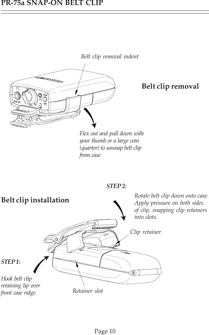 Belt clip installationPR-75a SNAP-ON BELT CLIPPage 10Belt clip removalHook belt clipretaining lip overfront case ridge.Rotate belt clip down onto case.Apply pressure on both sidesof clip, snapping clip retainersinto slots.Clip retainerRetainer slotBelt clip removal indentFlex out and pull down withyour thumb or a large coin(quarter) to unsnap belt clipfrom case.STEP 2:STEP 1: