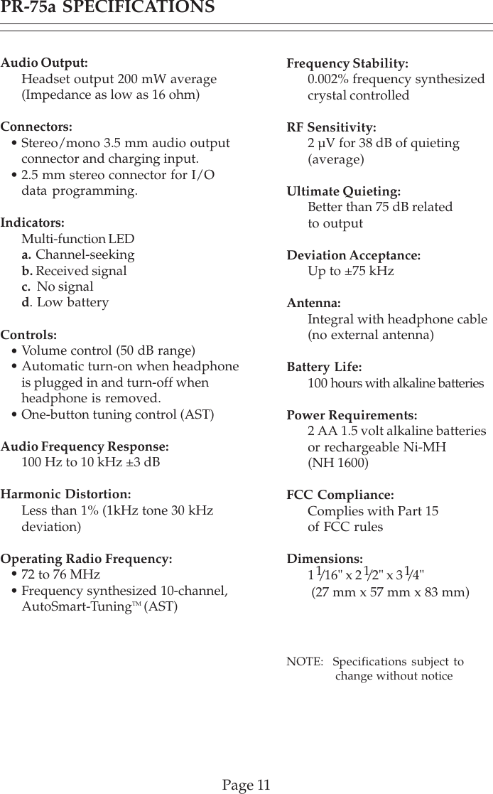 PR-75a SPECIFICATIONSPage 11Audio Output:Headset output 200 mW average(Impedance as low as 16 ohm)Connectors:Stereo/mono 3.5 mm audio outputconnector and charging input.2.5 mm stereo connector for I/Odata programming.Indicators:Multi-function LEDa. Channel-seekingb. Received signalc.  No signald. Low batteryControls:Volume control (50 dB range)Automatic turn-on when headphoneis plugged in and turn-off whenheadphone is removed.One-button tuning control (AST)Audio Frequency Response:100 Hz to 10 kHz ±3 dBHarmonic Distortion:Less than 1% (1kHz tone 30 kHzdeviation)Operating Radio Frequency:72 to 76 MHzFrequency synthesized 10-channel,AutoSmart-TuningTM (AST)•••••Frequency Stability:0.002% frequency synthesizedcrystal controlledRF Sensitivity:2 µV for 38 dB of quieting(average)Ultimate Quieting:Better than 75 dB relatedto outputDeviation Acceptance:Up to ±75 kHzAntenna:Integral with headphone cable(no external antenna)Battery Life:100 hours with alkaline batteriesPower Requirements:2 AA 1.5 volt alkaline batteriesor rechargeable Ni-MH(NH 1600)FCC Compliance:Complies with Part 15of FCC rulesDimensions:1 1/16&quot; x 2 1/2&quot; x 3 1/4&quot; (27 mm x 57 mm x 83 mm)NOTE:  Specifications subject to              change without notice••