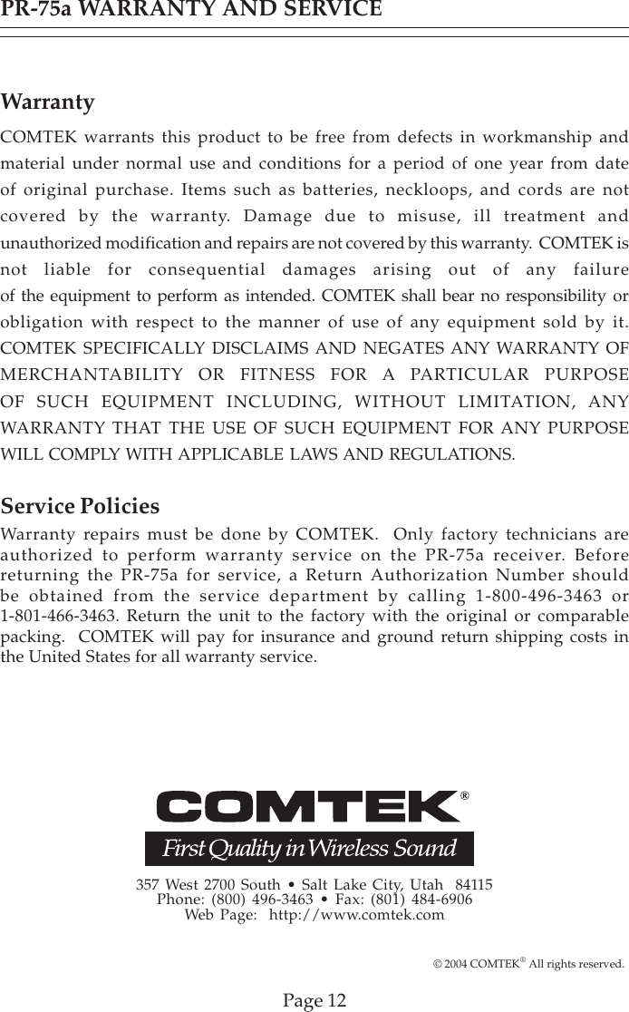 357 West 2700 South • Salt Lake City, Utah  84115Phone: (800) 496-3463 • Fax: (801) 484-6906Web Page:  http://www.comtek.comPR-75a WARRANTY AND SERVICEWarrantyCOMTEK warrants this product to be free from defects in workmanship andmaterial under normal use and conditions for a period of one year from dateof original purchase. Items such as batteries, neckloops, and cords are notcovered by the warranty. Damage due to misuse, ill treatment andunauthorized modification and repairs are not covered by this warranty.  COMTEK isnot liable for consequential damages arising out of any failureof the equipment to perform as intended. COMTEK shall bear no responsibility orobligation with respect to the manner of use of any equipment sold by it.COMTEK SPECIFICALLY DISCLAIMS AND NEGATES ANY WARRANTY OFMERCHANTABILITY OR FITNESS FOR A PARTICULAR PURPOSEOF SUCH EQUIPMENT INCLUDING, WITHOUT LIMITATION, ANYWARRANTY THAT THE USE OF SUCH EQUIPMENT FOR ANY PURPOSEWILL COMPLY WITH APPLICABLE LAWS AND REGULATIONS.Service PoliciesWarranty repairs must be done by COMTEK.  Only factory technicians areauthorized to perform warranty service on the PR-75a receiver. Beforereturning the PR-75a for service, a Return Authorization Number shouldbe obtained from the service department by calling 1-800-496-3463 or1-801-466-3463. Return the unit to the factory with the original or comparablepacking.  COMTEK will pay for insurance and ground return shipping costs inthe United States for all warranty service.Page 12© 2004 COMTEK® All rights reserved.