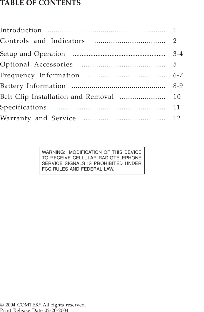 TABLE OF CONTENTSIntroduction  ..........................................................Controls and Indicators  ..................................Setup and Operation   .....................................................Optional Accessories  ........................................Frequency Information  .....................................Battery Information  ...............................................Belt Clip Installation and Removal  ........................Specifications  ....................................................Warranty and Service  .......................................© 2004 COMTEK® All rights reserved.Print Release Date 02-20-2004123-456-78-9101112WARNING:  MODIFICATION OF THIS DEVICETO RECEIVE CELLULAR RADIOTELEPHONESERVICE SIGNALS IS PROHIBITED UNDERFCC RULES AND FEDERAL LAW.