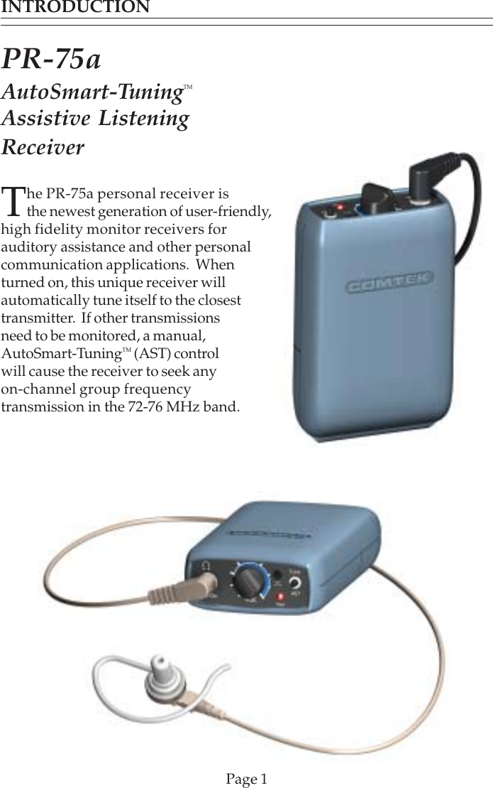 INTRODUCTIONPage 1The PR-75a personal receiver isthe newest generation of user-friendly,high fidelity monitor receivers forauditory assistance and other personalcommunication applications.  Whenturned on, this unique receiver willautomatically tune itself to the closesttransmitter.  If other transmissionsneed to be monitored, a manual,AutoSmart-TuningTM (AST) controlwill cause the receiver to seek anyon-channel group frequencytransmission in the 72-76 MHz band.PR-75aAutoSmart-TuningTMAssistive ListeningReceiver