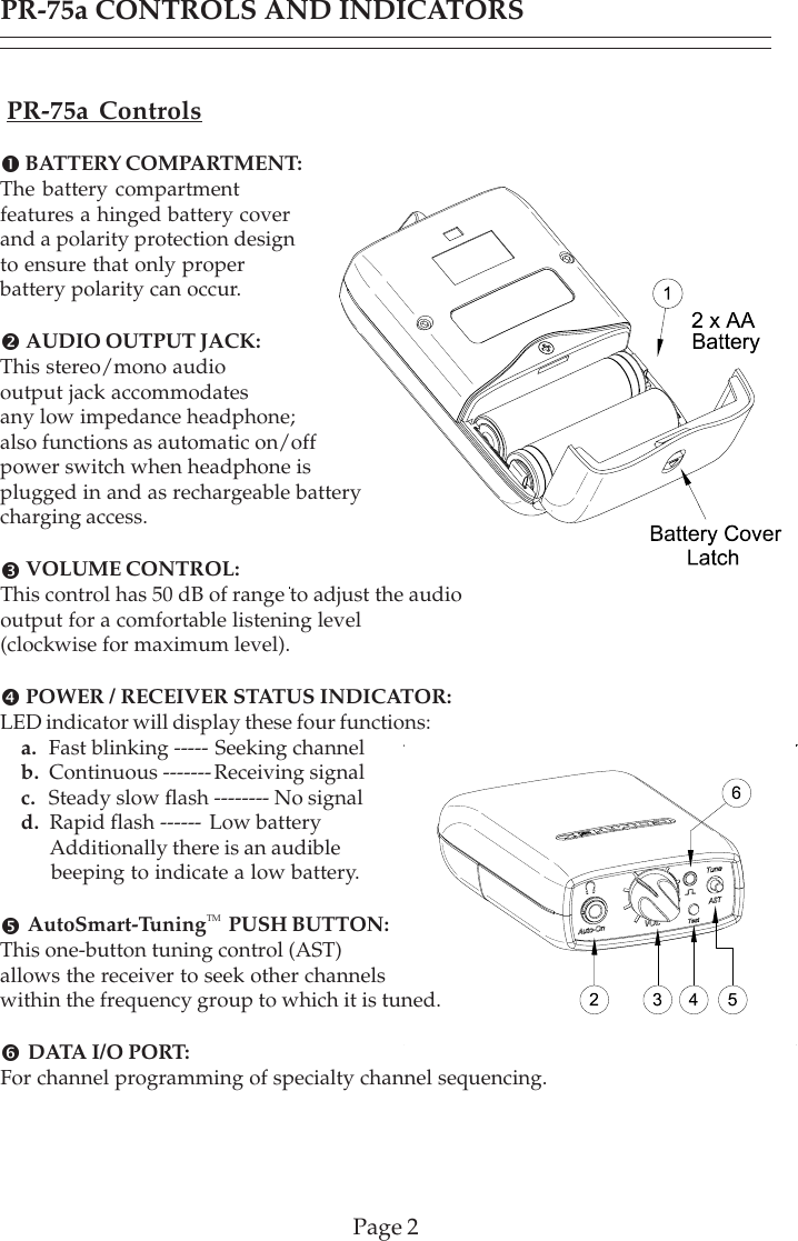 PR-75a CONTROLS AND INDICATORSPage 2PR-75a Controls! BATTERY COMPARTMENT:The battery compartmentfeatures a hinged battery coverand a polarity protection designto ensure that only properbattery polarity can occur.&quot; AUDIO OUTPUT JACK:This stereo/mono audiooutput jack accommodatesany low impedance headphone;also functions as automatic on/offpower switch when headphone isplugged in and as rechargeable batterycharging access.# VOLUME CONTROL:This control has 50 dB of range to adjust the audiooutput for a comfortable listening level(clockwise for maximum level).$ POWER / RECEIVER STATUS INDICATOR:LED indicator will display these four functions:a.  Fast blinking ----- Seeking channelb.  Continuous ------- Receiving signalc.  Steady slow flash -------- No signald.  Rapid flash ------ Low battery      Additionally there is an audible      beeping to indicate a low battery.% AutoSmart-TuningTM  PUSH BUTTON:This one-button tuning control (AST)allows the receiver to seek other channelswithin the frequency group to which it is tuned.&amp;  DATA I/O PORT:For channel programming of specialty channel sequencing.