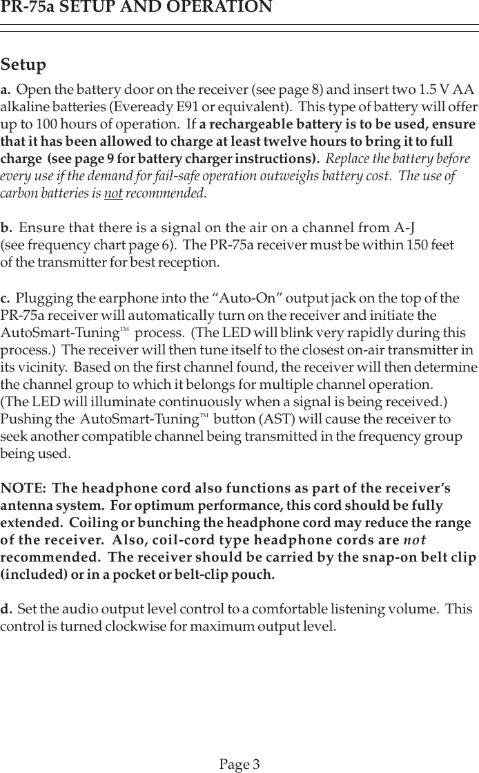 Setupa.  Open the battery door on the receiver (see page 8) and insert two 1.5 V AAalkaline batteries (Eveready E91 or equivalent).  This type of battery will offerup to 100 hours of operation.  If a rechargeable battery is to be used, ensurethat it has been allowed to charge at least twelve hours to bring it to fullcharge  (see page 9 for battery charger instructions).  Replace the battery beforeevery use if the demand for fail-safe operation outweighs battery cost.  The use ofcarbon batteries is not recommended.b.  Ensure that there is a signal on the air on a channel from A-J(see frequency chart page 6).  The PR-75a receiver must be within 150 feetof the transmitter for best reception.c.  Plugging the earphone into the “Auto-On” output jack on the top of thePR-75a receiver will automatically turn on the receiver and initiate theAutoSmart-TuningTM  process.  (The LED will blink very rapidly during thisprocess.)  The receiver will then tune itself to the closest on-air transmitter inits vicinity.  Based on the first channel found, the receiver will then determinethe channel group to which it belongs for multiple channel operation.(The LED will illuminate continuously when a signal is being received.)Pushing the  AutoSmart-TuningTM  button (AST) will cause the receiver toseek another compatible channel being transmitted in the frequency groupbeing used.NOTE:  The headphone cord also functions as part of the receiver’santenna system.  For optimum performance, this cord should be fullyextended.  Coiling or bunching the headphone cord may reduce the rangeof the receiver.  Also, coil-cord type headphone cords are notrecommended.  The receiver should be carried by the snap-on belt clip(included) or in a pocket or belt-clip pouch.d.  Set the audio output level control to a comfortable listening volume.  Thiscontrol is turned clockwise for maximum output level.PR-75a SETUP AND OPERATIONPage 3