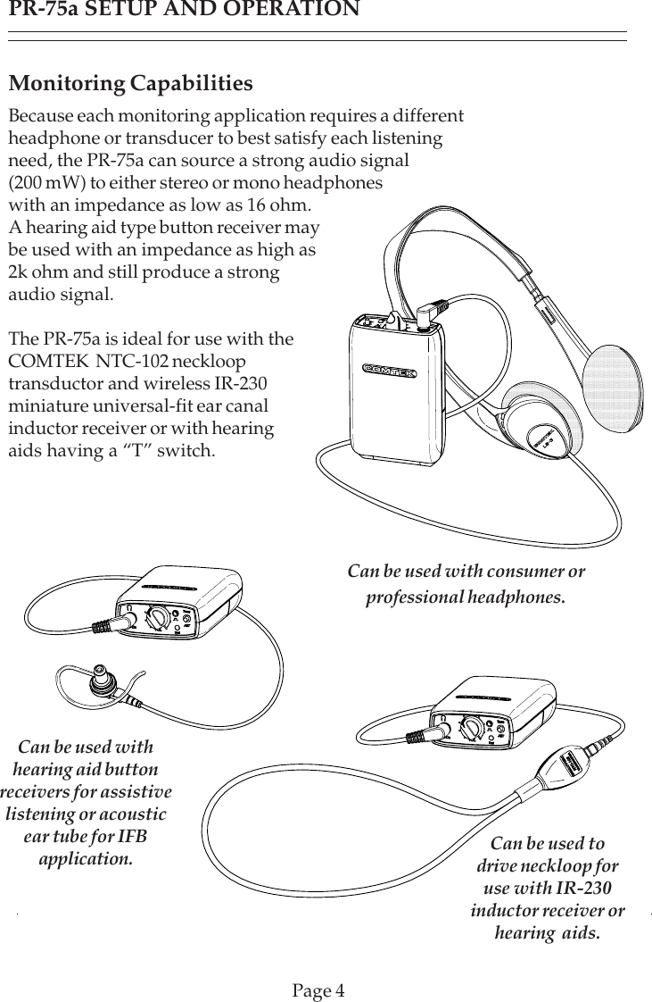 Page 4PR-75a SETUP AND OPERATIONMonitoring CapabilitiesBecause each monitoring application requires a differentheadphone or transducer to best satisfy each listeningneed, the PR-75a can source a strong audio signal(200 mW) to either stereo or mono headphoneswith an impedance as low as 16 ohm.A hearing aid type button receiver maybe used with an impedance as high as2k ohm and still produce a strongaudio signal.The PR-75a is ideal for use with theCOMTEK  NTC-102 necklooptransductor and wireless IR-230miniature universal-fit ear canalinductor receiver or with hearingaids having a “T” switch.Can be used with consumer orprofessional headphones.Can be used withhearing aid buttonreceivers for assistivelistening or acousticear tube for IFBapplication. Can be used todrive neckloop foruse with IR-230inductor receiver orhearing  aids.