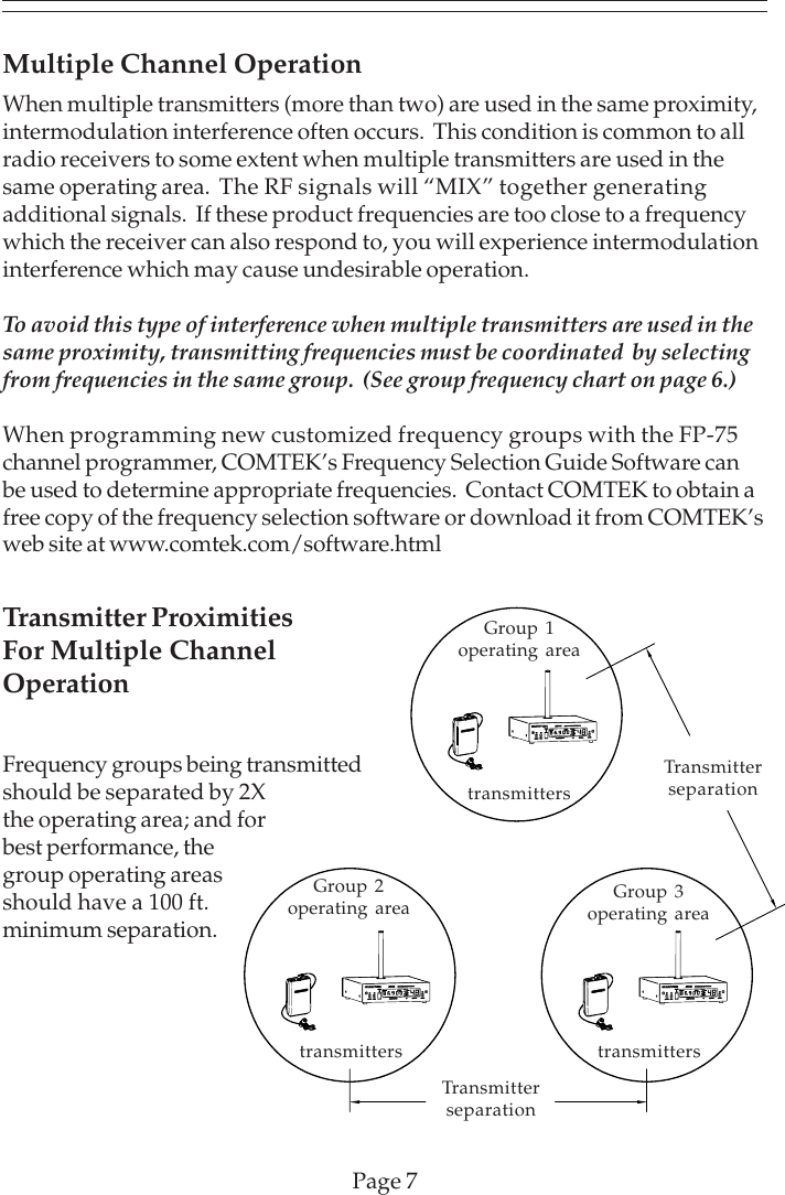 Page 7Multiple Channel OperationWhen multiple transmitters (more than two) are used in the same proximity,intermodulation interference often occurs.  This condition is common to allradio receivers to some extent when multiple transmitters are used in thesame operating area.  The RF signals will “MIX” together generatingadditional signals.  If these product frequencies are too close to a frequencywhich the receiver can also respond to, you will experience intermodulationinterference which may cause undesirable operation.To avoid this type of interference when multiple transmitters are used in thesame proximity, transmitting frequencies must be coordinated  by selectingfrom frequencies in the same group.  (See group frequency chart on page 6.)When programming new customized frequency groups with the FP-75channel programmer, COMTEK’s Frequency Selection Guide Software canbe used to determine appropriate frequencies.  Contact COMTEK to obtain afree copy of the frequency selection software or download it from COMTEK’sweb site at www.comtek.com/software.htmltransmitterstransmitterstransmittersGroup 1operating areaGroup 2operating area Group 3operating areaTransmitterseparationTransmitterseparationTransmitter ProximitiesFor Multiple ChannelOperationFrequency groups being transmittedshould be separated by 2Xthe operating area; and forbest performance, thegroup operating areasshould have a 100 ft.minimum separation.