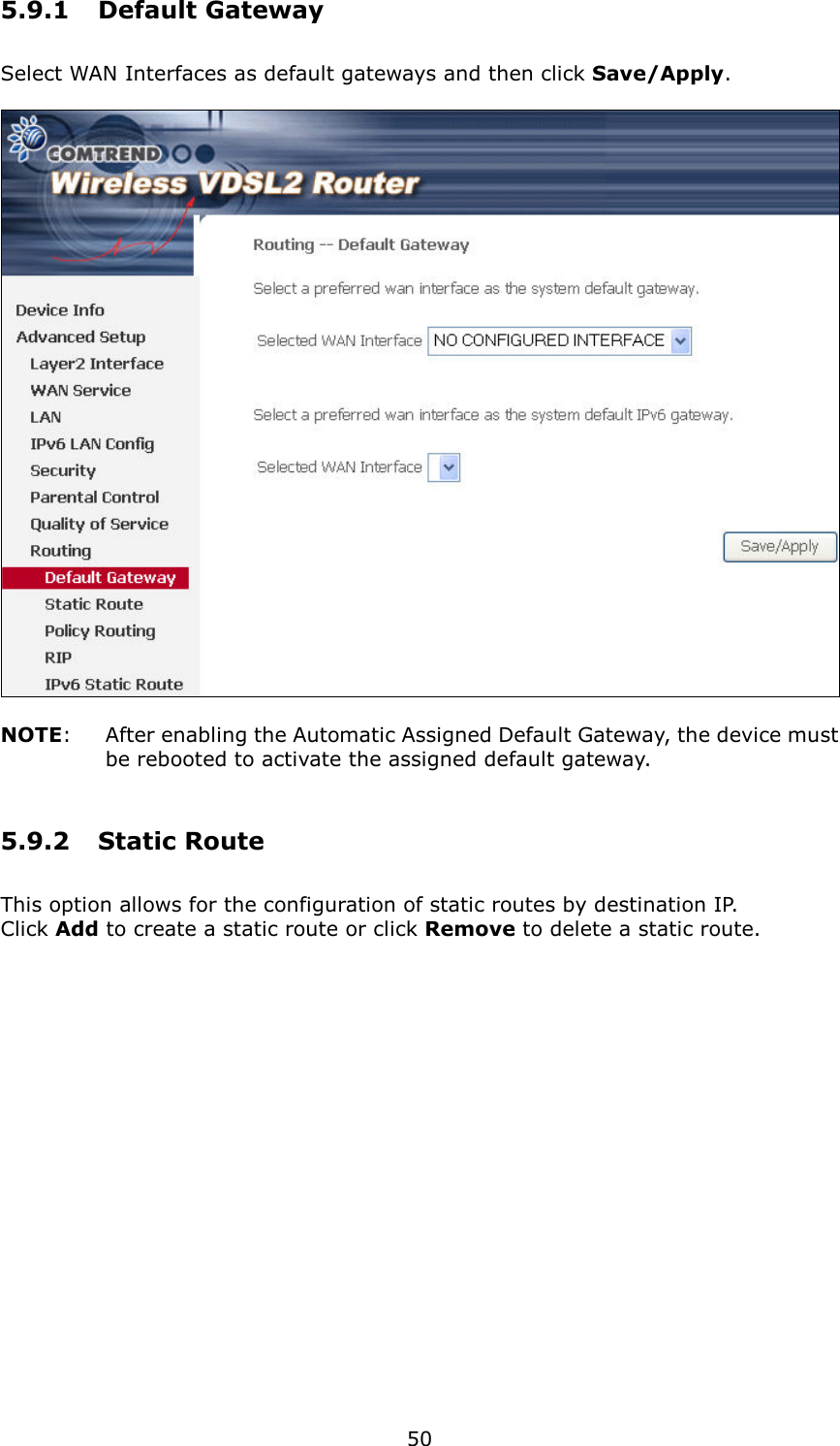   50 5.9.1  Default Gateway Select WAN Interfaces as default gateways and then click Save/Apply.    NOTE:    After enabling the Automatic Assigned Default Gateway, the device must be rebooted to activate the assigned default gateway. 5.9.2  Static Route This option allows for the configuration of static routes by destination IP.   Click Add to create a static route or click Remove to delete a static route.  