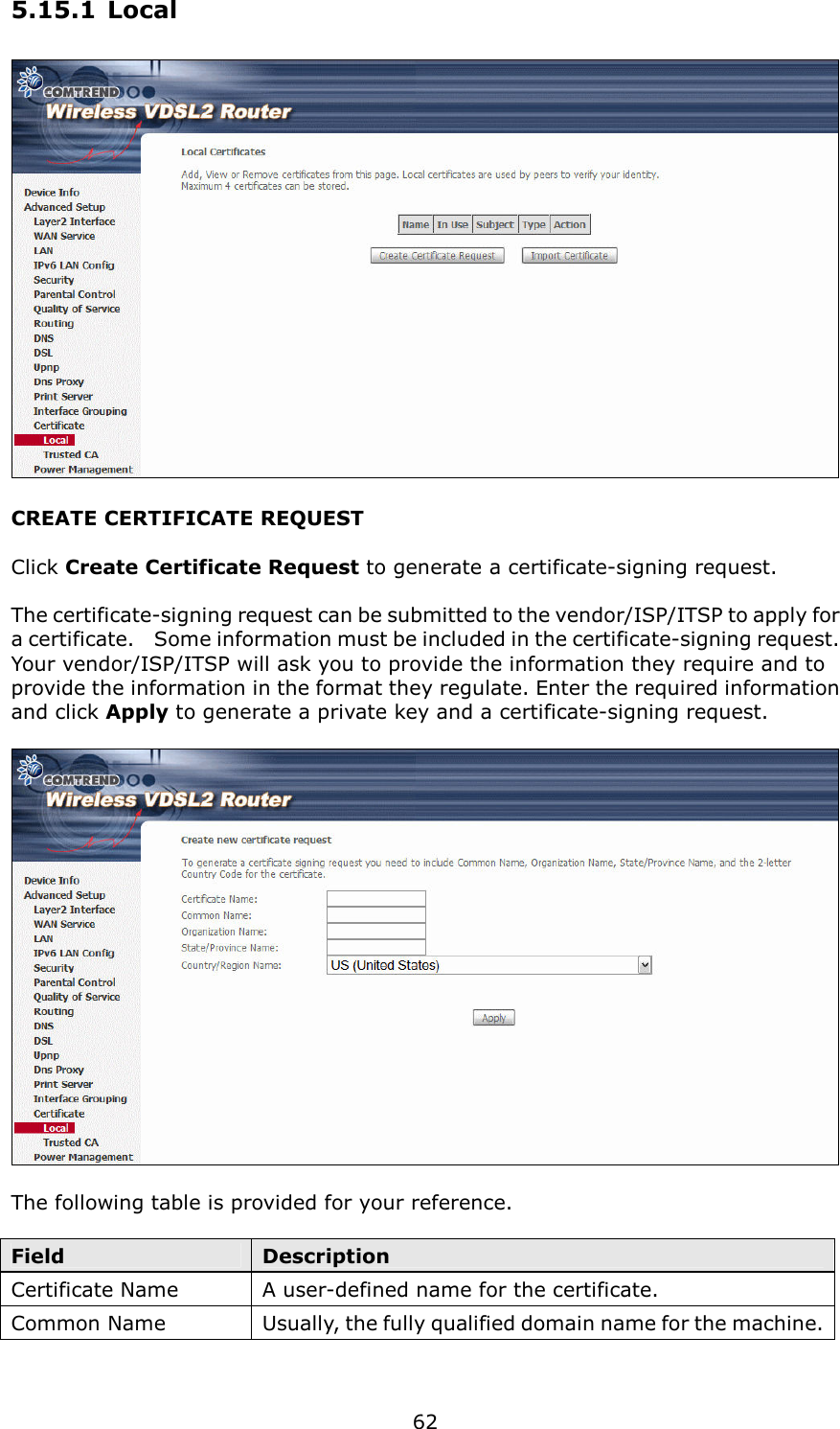   62 5.15.1 Local  CREATE CERTIFICATE REQUEST  Click Create Certificate Request to generate a certificate-signing request.    The certificate-signing request can be submitted to the vendor/ISP/ITSP to apply for a certificate.    Some information must be included in the certificate-signing request.   Your vendor/ISP/ITSP will ask you to provide the information they require and to provide the information in the format they regulate. Enter the required information and click Apply to generate a private key and a certificate-signing request.        The following table is provided for your reference.  Field  Description Certificate Name  A user-defined name for the certificate. Common Name  Usually, the fully qualified domain name for the machine.   