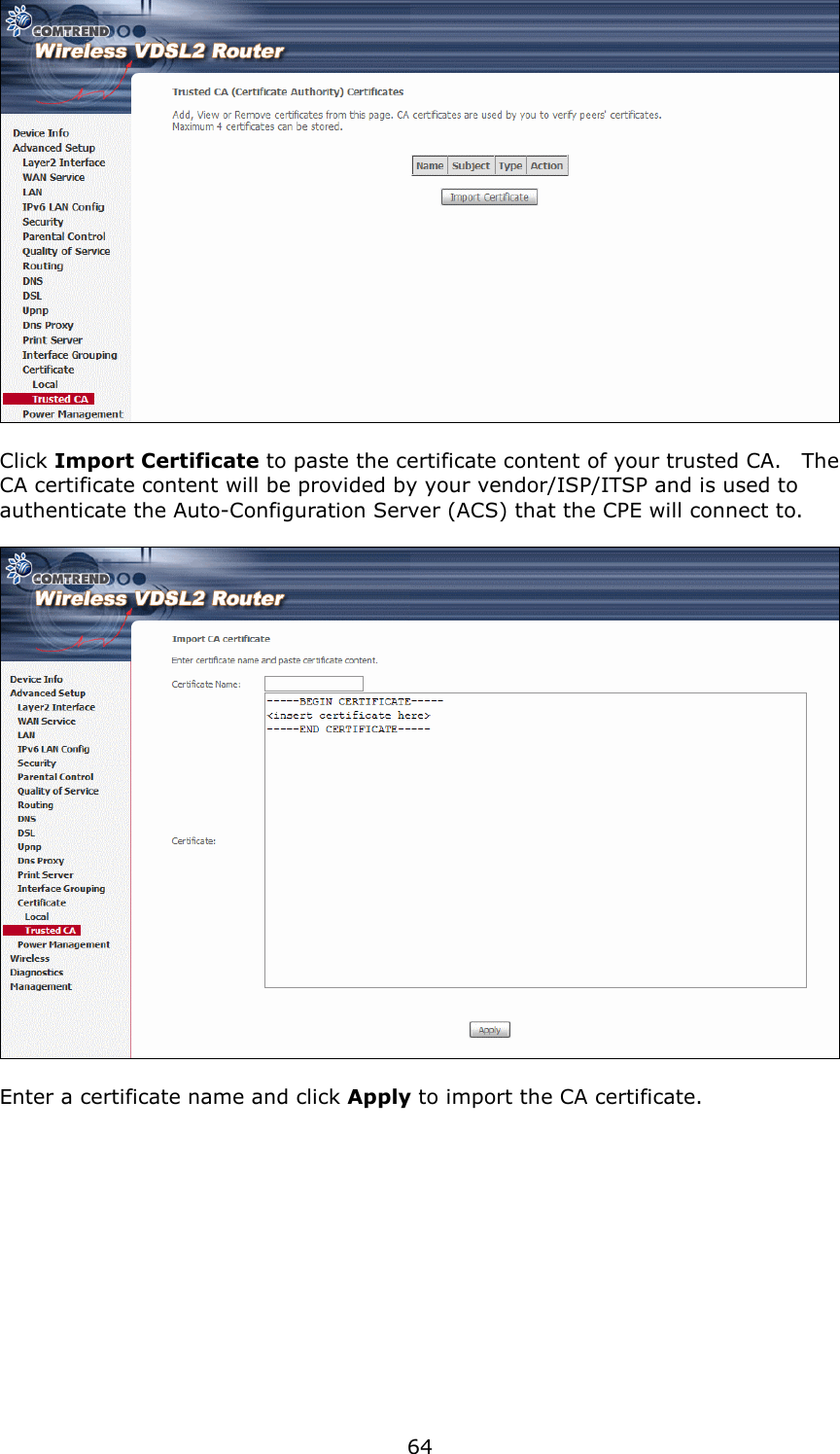   64   Click Import Certificate to paste the certificate content of your trusted CA.    The CA certificate content will be provided by your vendor/ISP/ITSP and is used to authenticate the Auto-Configuration Server (ACS) that the CPE will connect to.    Enter a certificate name and click Apply to import the CA certificate. 