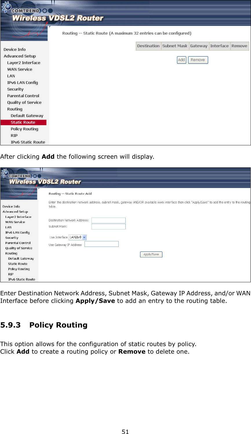   51   After clicking Add the following screen will display.      Enter Destination Network Address, Subnet Mask, Gateway IP Address, and/or WAN Interface before clicking Apply/Save to add an entry to the routing table. 5.9.3  Policy Routing This option allows for the configuration of static routes by policy.   Click Add to create a routing policy or Remove to delete one.  