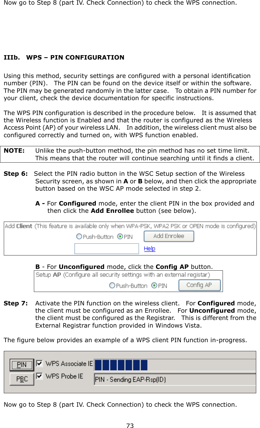   73  Now go to Step 8 (part IV. Check Connection) to check the WPS connection.   IIIb.    WPS – PIN CONFIGURATION Using this method, security settings are configured with a personal identification number (PIN).    The PIN can be found on the device itself or within the software.   The PIN may be generated randomly in the latter case.    To obtain a PIN number for your client, check the device documentation for specific instructions.  The WPS PIN configuration is described in the procedure below.    It is assumed that the Wireless function is Enabled and that the router is configured as the Wireless Access Point (AP) of your wireless LAN.    In addition, the wireless client must also be configured correctly and turned on, with WPS function enabled.  NOTE:  Unlike the push-button method, the pin method has no set time limit.   This means that the router will continue searching until it finds a client.  Step 6:    Select the PIN radio button in the WSC Setup section of the Wireless Security screen, as shown in A or B below, and then click the appropriate button based on the WSC AP mode selected in step 2.    A - For Configured mode, enter the client PIN in the box provided and   then click the Add Enrollee button (see below).      B - For Unconfigured mode, click the Config AP button.      Step 7:  Activate the PIN function on the wireless client.    For Configured mode, the client must be configured as an Enrollee.    For Unconfigured mode, the client must be configured as the Registrar.    This is different from the External Registrar function provided in Windows Vista.        The figure below provides an example of a WPS client PIN function in-progress.    Now go to Step 8 (part IV. Check Connection) to check the WPS connection. 