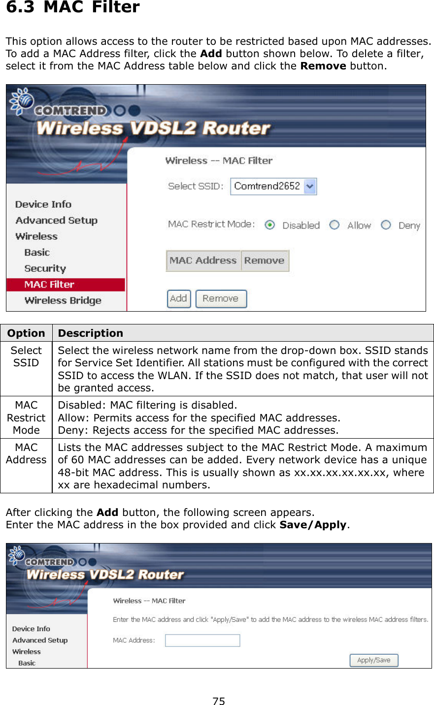   75 6.3  MAC  Filter This option allows access to the router to be restricted based upon MAC addresses.   To add a MAC Address filter, click the Add button shown below. To delete a filter, select it from the MAC Address table below and click the Remove button.    Option Description Select SSID Select the wireless network name from the drop-down box. SSID stands for Service Set Identifier. All stations must be configured with the correct SSID to access the WLAN. If the SSID does not match, that user will not be granted access. MAC Restrict Mode Disabled: MAC filtering is disabled. Allow: Permits access for the specified MAC addresses. Deny: Rejects access for the specified MAC addresses. MAC Address Lists the MAC addresses subject to the MAC Restrict Mode. A maximum of 60 MAC addresses can be added. Every network device has a unique 48-bit MAC address. This is usually shown as xx.xx.xx.xx.xx.xx, where xx are hexadecimal numbers.      After clicking the Add button, the following screen appears.     Enter the MAC address in the box provided and click Save/Apply.   
