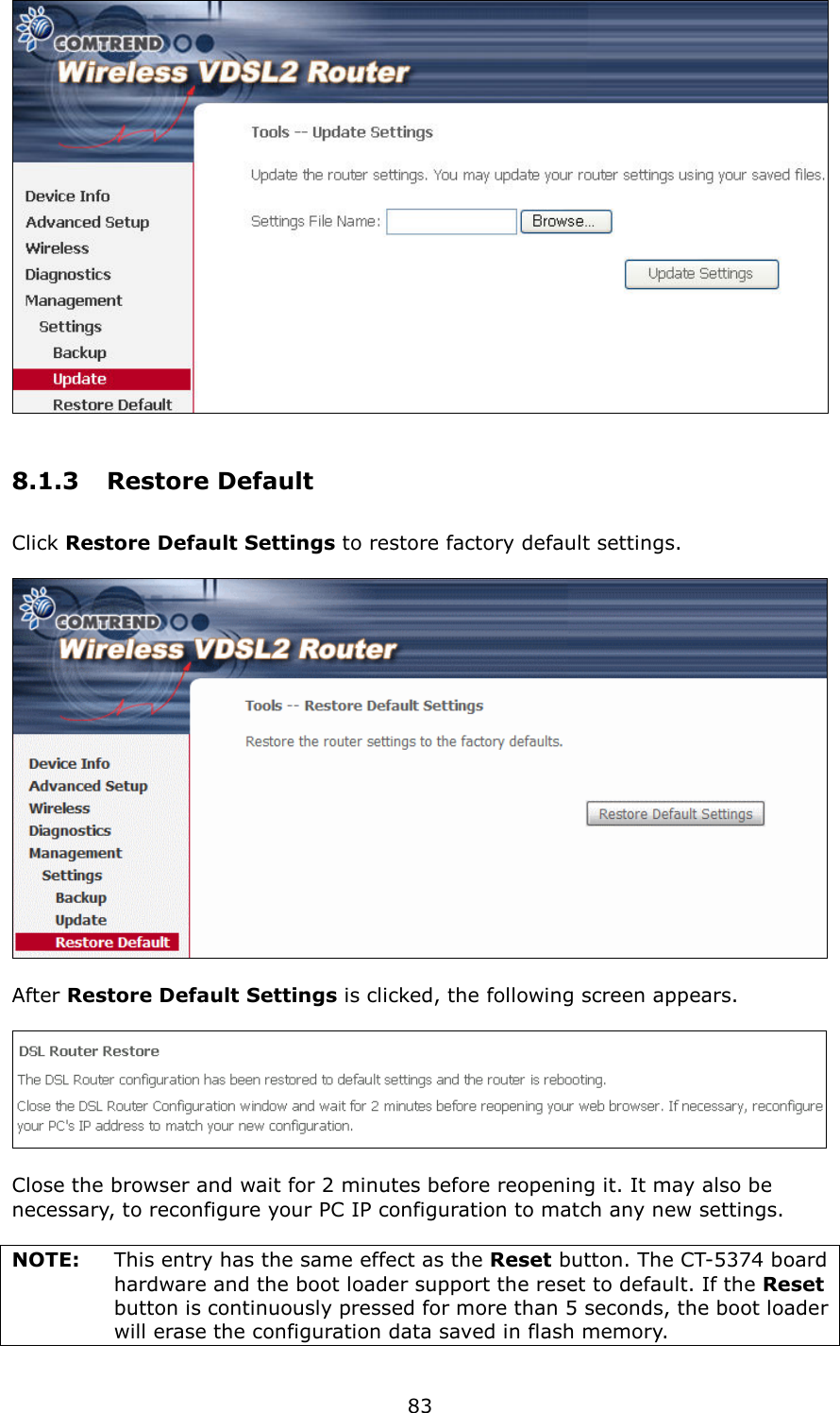   83  8.1.3  Restore Default Click Restore Default Settings to restore factory default settings.    After Restore Default Settings is clicked, the following screen appears.      Close the browser and wait for 2 minutes before reopening it. It may also be necessary, to reconfigure your PC IP configuration to match any new settings.  NOTE:    This entry has the same effect as the Reset button. The CT-5374 board hardware and the boot loader support the reset to default. If the Reset button is continuously pressed for more than 5 seconds, the boot loader will erase the configuration data saved in flash memory.  