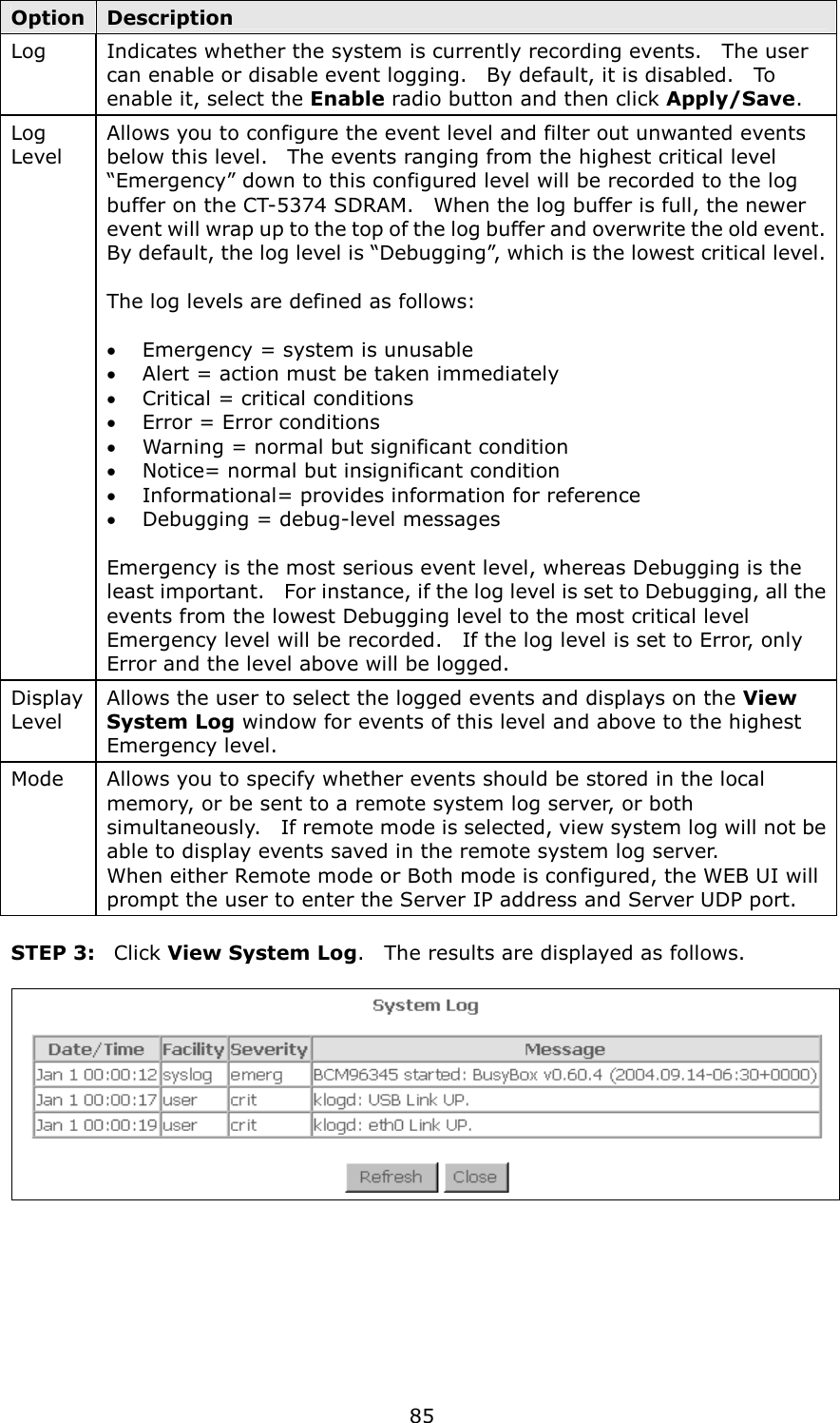   85 Option Description Log    Indicates whether the system is currently recording events.    The user can enable or disable event logging.    By default, it is disabled.    To enable it, select the Enable radio button and then click Apply/Save.    Log Level Allows you to configure the event level and filter out unwanted events below this level.    The events ranging from the highest critical level “Emergency” down to this configured level will be recorded to the log buffer on the CT-5374 SDRAM.    When the log buffer is full, the newer event will wrap up to the top of the log buffer and overwrite the old event. By default, the log level is “Debugging”, which is the lowest critical level.   The log levels are defined as follows:  •  Emergency = system is unusable •  Alert = action must be taken immediately •  Critical = critical conditions •  Error = Error conditions •  Warning = normal but significant condition •  Notice= normal but insignificant condition •  Informational= provides information for reference •  Debugging = debug-level messages  Emergency is the most serious event level, whereas Debugging is the least important.    For instance, if the log level is set to Debugging, all the events from the lowest Debugging level to the most critical level Emergency level will be recorded.    If the log level is set to Error, only Error and the level above will be logged. Display Level Allows the user to select the logged events and displays on the View System Log window for events of this level and above to the highest Emergency level. Mode  Allows you to specify whether events should be stored in the local memory, or be sent to a remote system log server, or both simultaneously.    If remote mode is selected, view system log will not be able to display events saved in the remote system log server.     When either Remote mode or Both mode is configured, the WEB UI will prompt the user to enter the Server IP address and Server UDP port.  STEP 3:  Click View System Log.    The results are displayed as follows.   