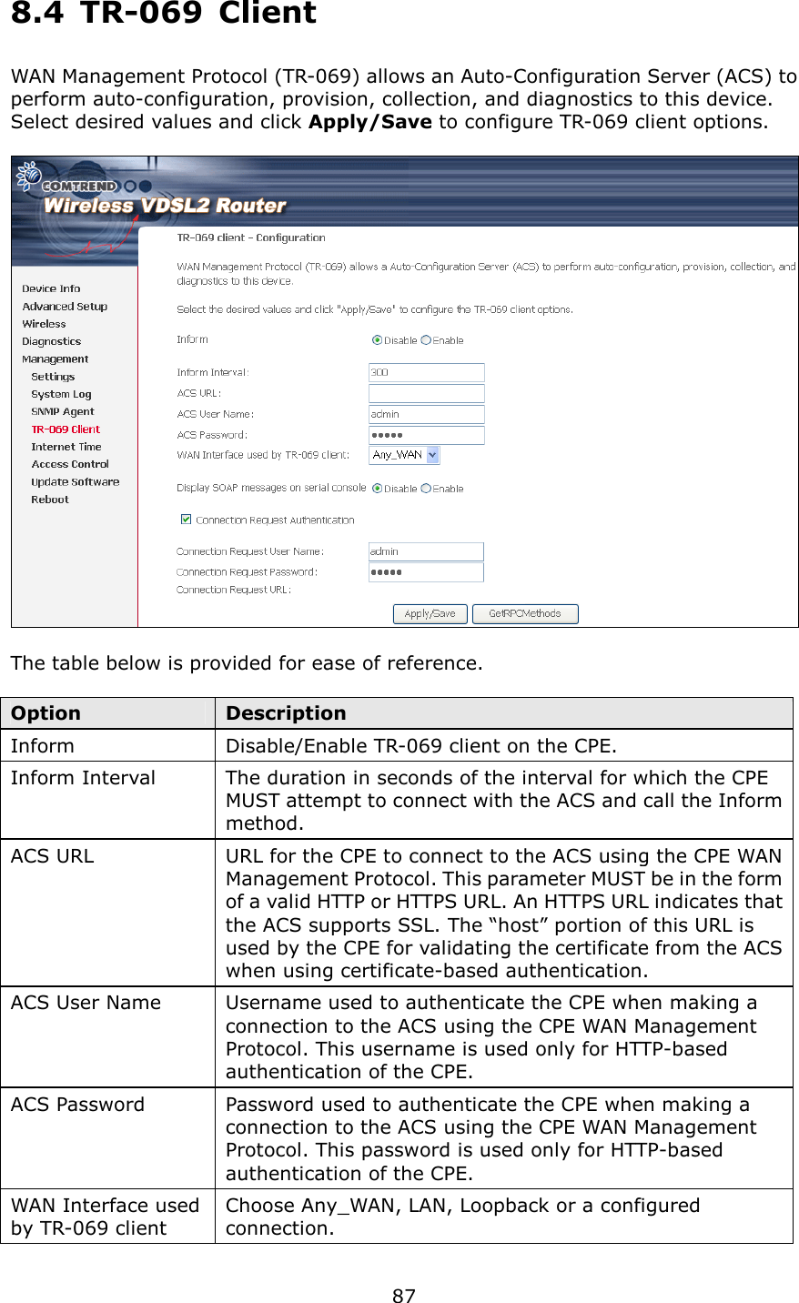   87 8.4  TR-069  Client WAN Management Protocol (TR-069) allows an Auto-Configuration Server (ACS) to perform auto-configuration, provision, collection, and diagnostics to this device.   Select desired values and click Apply/Save to configure TR-069 client options.    The table below is provided for ease of reference.  Option  Description Inform  Disable/Enable TR-069 client on the CPE. Inform Interval  The duration in seconds of the interval for which the CPE MUST attempt to connect with the ACS and call the Inform method. ACS URL  URL for the CPE to connect to the ACS using the CPE WAN Management Protocol. This parameter MUST be in the form of a valid HTTP or HTTPS URL. An HTTPS URL indicates that the ACS supports SSL. The “host” portion of this URL is used by the CPE for validating the certificate from the ACS when using certificate-based authentication. ACS User Name  Username used to authenticate the CPE when making a connection to the ACS using the CPE WAN Management Protocol. This username is used only for HTTP-based authentication of the CPE. ACS Password  Password used to authenticate the CPE when making a connection to the ACS using the CPE WAN Management Protocol. This password is used only for HTTP-based authentication of the CPE. WAN Interface used by TR-069 client Choose Any_WAN, LAN, Loopback or a configured connection. 