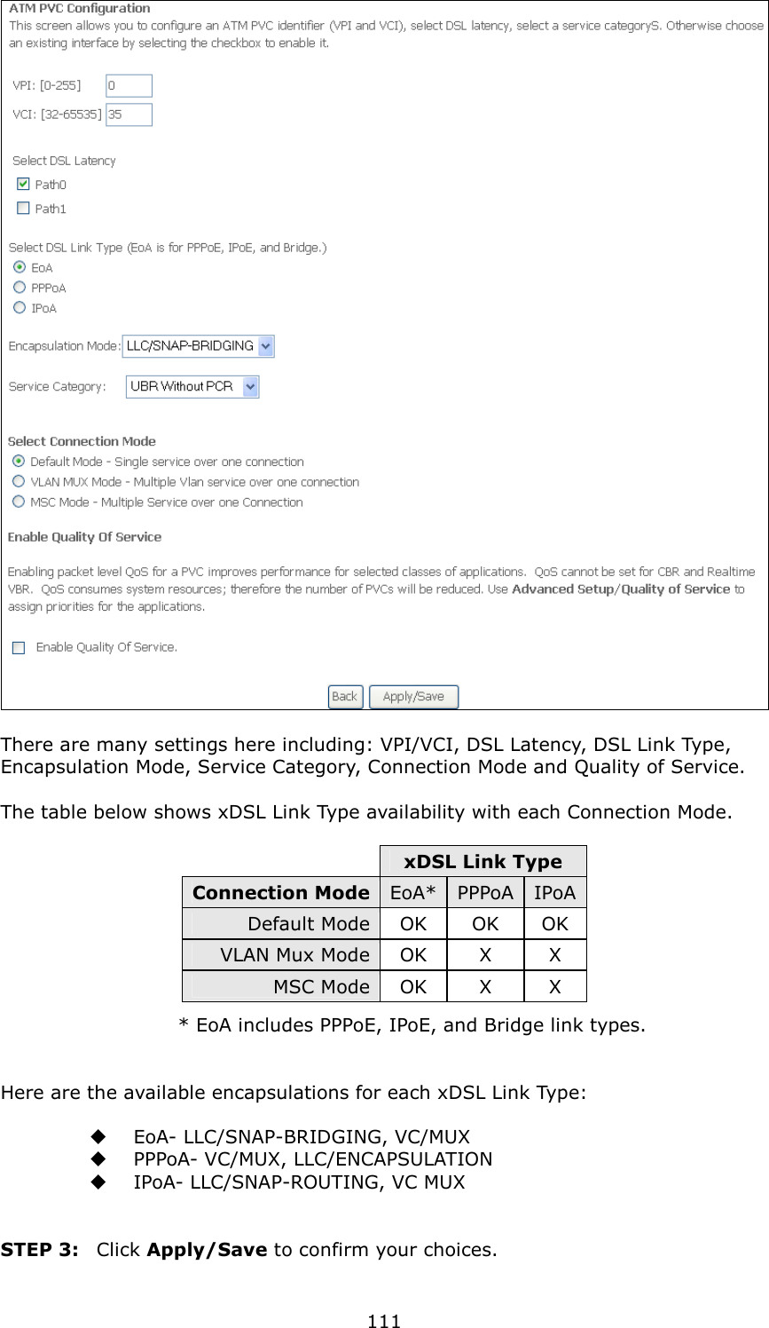   111   There are many settings here including: VPI/VCI, DSL Latency, DSL Link Type, Encapsulation Mode, Service Category, Connection Mode and Quality of Service.      The table below shows xDSL Link Type availability with each Connection Mode.   xDSL Link Type Connection Mode EoA* PPPoA IPoA Default Mode OK  OK  OK VLAN Mux Mode OK  X  X MSC Mode OK  X  X   * EoA includes PPPoE, IPoE, and Bridge link types.   Here are the available encapsulations for each xDSL Link Type:    EoA- LLC/SNAP-BRIDGING, VC/MUX   PPPoA- VC/MUX, LLC/ENCAPSULATION   IPoA- LLC/SNAP-ROUTING, VC MUX   STEP 3:  Click Apply/Save to confirm your choices.    