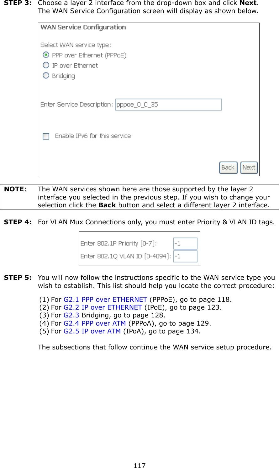   117 STEP 3:  Choose a layer 2 interface from the drop-down box and click Next.   The WAN Service Configuration screen will display as shown below.     NOTE:  The WAN services shown here are those supported by the layer 2 interface you selected in the previous step. If you wish to change your selection click the Back button and select a different layer 2 interface.  STEP 4:  For VLAN Mux Connections only, you must enter Priority &amp; VLAN ID tags.   STEP 5:  You will now follow the instructions specific to the WAN service type you wish to establish. This list should help you locate the correct procedure: (1) For G2.1 PPP over ETHERNET (PPPoE), go to page 118. (2) For G2.2 IP over ETHERNET (IPoE), go to page 123. (3) For G2.3 Bridging, go to page 128. (4) For G2.4 PPP over ATM (PPPoA), go to page 129. (5) For G2.5 IP over ATM (IPoA), go to page 134.      The subsections that follow continue the WAN service setup procedure.     