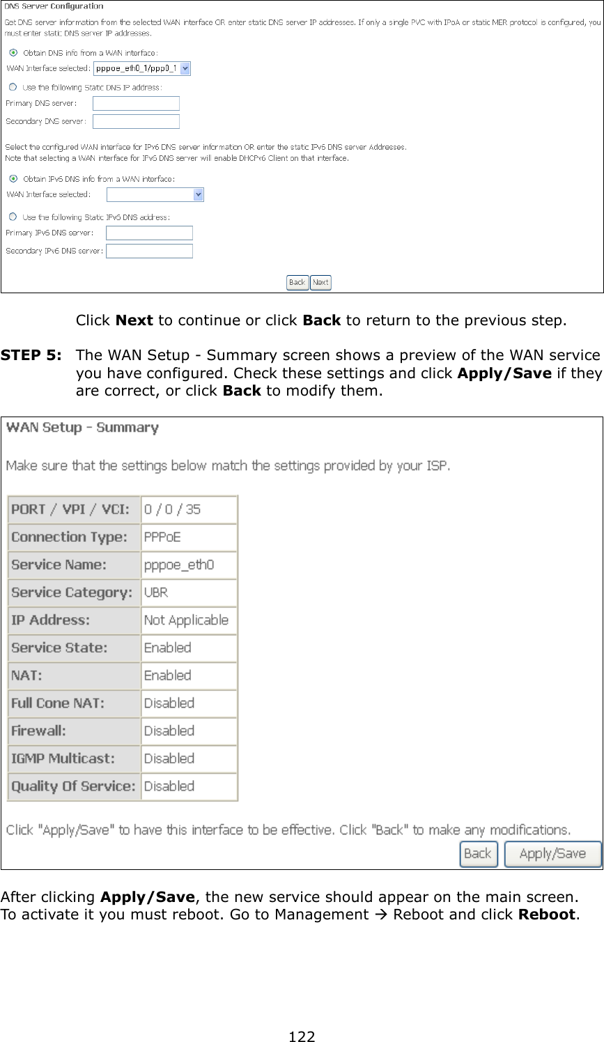   122     Click Next to continue or click Back to return to the previous step.  STEP 5:  The WAN Setup - Summary screen shows a preview of the WAN service you have configured. Check these settings and click Apply/Save if they are correct, or click Back to modify them.    After clicking Apply/Save, the new service should appear on the main screen.   To activate it you must reboot. Go to Management  Reboot and click Reboot. 