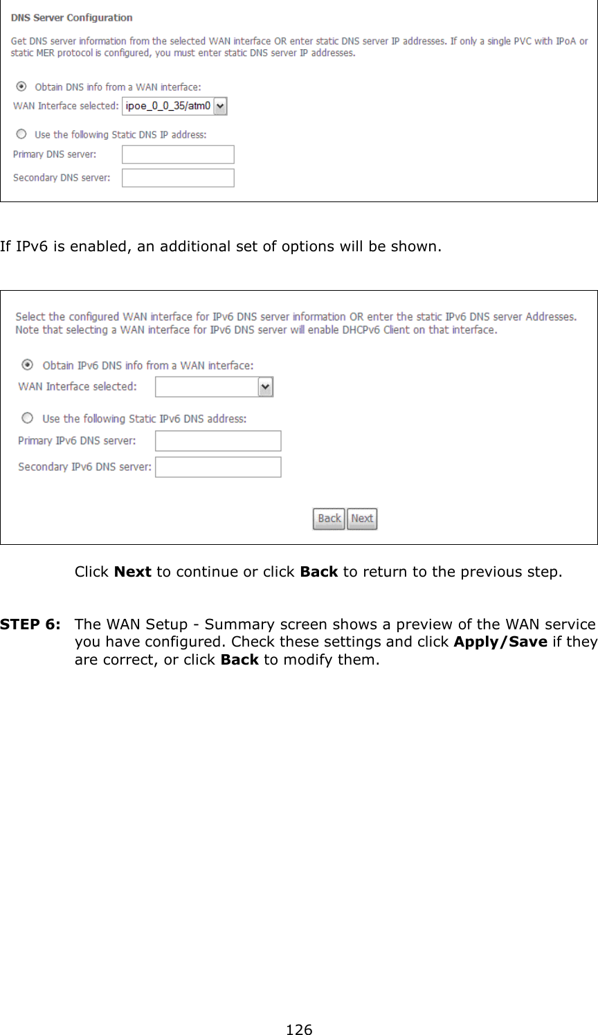   126      If IPv6 is enabled, an additional set of options will be shown.       Click Next to continue or click Back to return to the previous step.   STEP 6:  The WAN Setup - Summary screen shows a preview of the WAN service you have configured. Check these settings and click Apply/Save if they are correct, or click Back to modify them.  