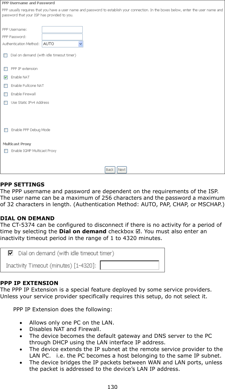   130  PPP SETTINGS The PPP username and password are dependent on the requirements of the ISP.   The user name can be a maximum of 256 characters and the password a maximum of 32 characters in length. (Authentication Method: AUTO, PAP, CHAP, or MSCHAP.) DIAL ON DEMAND The CT-5374 can be configured to disconnect if there is no activity for a period of time by selecting the Dial on demand checkbox . You must also enter an inactivity timeout period in the range of 1 to 4320 minutes.       PPP IP EXTENSION The PPP IP Extension is a special feature deployed by some service providers.   Unless your service provider specifically requires this setup, do not select it.    PPP IP Extension does the following:  •  Allows only one PC on the LAN. •  Disables NAT and Firewall. •  The device becomes the default gateway and DNS server to the PC through DHCP using the LAN interface IP address. •  The device extends the IP subnet at the remote service provider to the LAN PC.    i.e. the PC becomes a host belonging to the same IP subnet. •  The device bridges the IP packets between WAN and LAN ports, unless the packet is addressed to the device’s LAN IP address. 