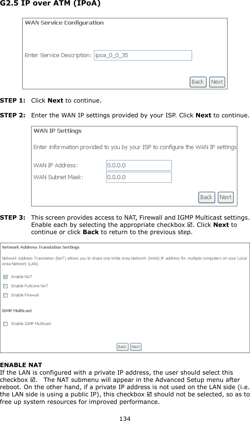   134 G2.5 IP over ATM (IPoA)   STEP 1:  Click Next to continue.  STEP 2:  Enter the WAN IP settings provided by your ISP. Click Next to continue.     STEP 3:  This screen provides access to NAT, Firewall and IGMP Multicast settings. Enable each by selecting the appropriate checkbox . Click Next to continue or click Back to return to the previous step.   ENABLE NAT If the LAN is configured with a private IP address, the user should select this checkbox .    The NAT submenu will appear in the Advanced Setup menu after reboot. On the other hand, if a private IP address is not used on the LAN side (i.e. the LAN side is using a public IP), this checkbox  should not be selected, so as to free up system resources for improved performance. 