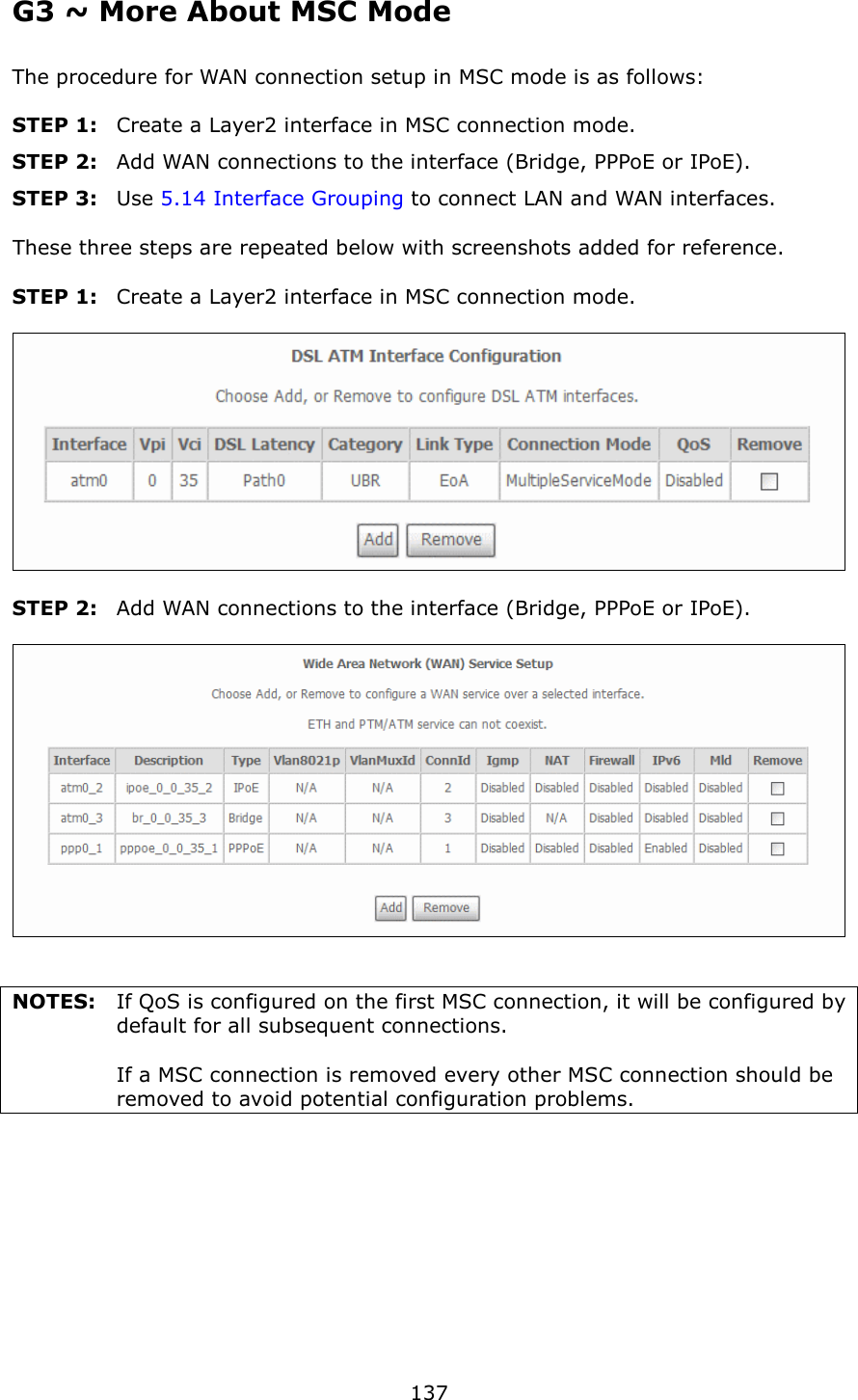   137 G3 ~ More About MSC Mode The procedure for WAN connection setup in MSC mode is as follows:  STEP 1:  Create a Layer2 interface in MSC connection mode. STEP 2:  Add WAN connections to the interface (Bridge, PPPoE or IPoE). STEP 3:  Use 5.14 Interface Grouping to connect LAN and WAN interfaces.  These three steps are repeated below with screenshots added for reference.  STEP 1:  Create a Layer2 interface in MSC connection mode.    STEP 2:  Add WAN connections to the interface (Bridge, PPPoE or IPoE).     NOTES:  If QoS is configured on the first MSC connection, it will be configured by default for all subsequent connections.          If a MSC connection is removed every other MSC connection should be removed to avoid potential configuration problems. 