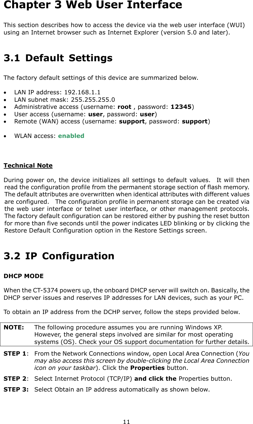   11 Chapter 3 Web User Interface This section describes how to access the device via the web user interface (WUI) using an Internet browser such as Internet Explorer (version 5.0 and later).     3.1  Default  Settings The factory default settings of this device are summarized below.  •  LAN IP address: 192.168.1.1 •  LAN subnet mask: 255.255.255.0 •  Administrative access (username: root , password: 12345) •  User access (username: user, password: user) •  Remote (WAN) access (username: support, password: support)  •  WLAN access: enabled   Technical Note  During power on, the device initializes all settings to default values.    It will then read the configuration profile from the permanent storage section of flash memory.   The default attributes are overwritten when identical attributes with different values are configured.    The configuration profile in permanent storage can be created via the web user interface  or telnet user interface,  or other management  protocols.   The factory default configuration can be restored either by pushing the reset button for more than five seconds until the power indicates LED blinking or by clicking the Restore Default Configuration option in the Restore Settings screen. 3.2  IP  Configuration DHCP MODE  When the CT-5374 powers up, the onboard DHCP server will switch on. Basically, the DHCP server issues and reserves IP addresses for LAN devices, such as your PC.  To obtain an IP address from the DCHP server, follow the steps provided below.      NOTE:  The following procedure assumes you are running Windows XP.   However, the general steps involved are similar for most operating systems (OS). Check your OS support documentation for further details. STEP 1:   From the Network Connections window, open Local Area Connection (You may also access this screen by double-clicking the Local Area Connection icon on your taskbar). Click the Properties button. STEP 2:  Select Internet Protocol (TCP/IP) and click the Properties button.   STEP 3:  Select Obtain an IP address automatically as shown below.  