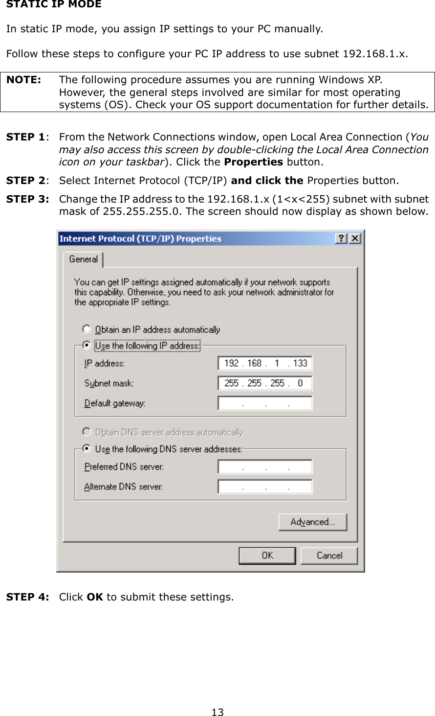   13 STATIC IP MODE  In static IP mode, you assign IP settings to your PC manually.  Follow these steps to configure your PC IP address to use subnet 192.168.1.x.  NOTE:  The following procedure assumes you are running Windows XP.   However, the general steps involved are similar for most operating systems (OS). Check your OS support documentation for further details.  STEP 1:  From the Network Connections window, open Local Area Connection (You may also access this screen by double-clicking the Local Area Connection icon on your taskbar). Click the Properties button. STEP 2:  Select Internet Protocol (TCP/IP) and click the Properties button. STEP 3:  Change the IP address to the 192.168.1.x (1&lt;x&lt;255) subnet with subnet mask of 255.255.255.0. The screen should now display as shown below.     STEP 4:   Click OK to submit these settings.  