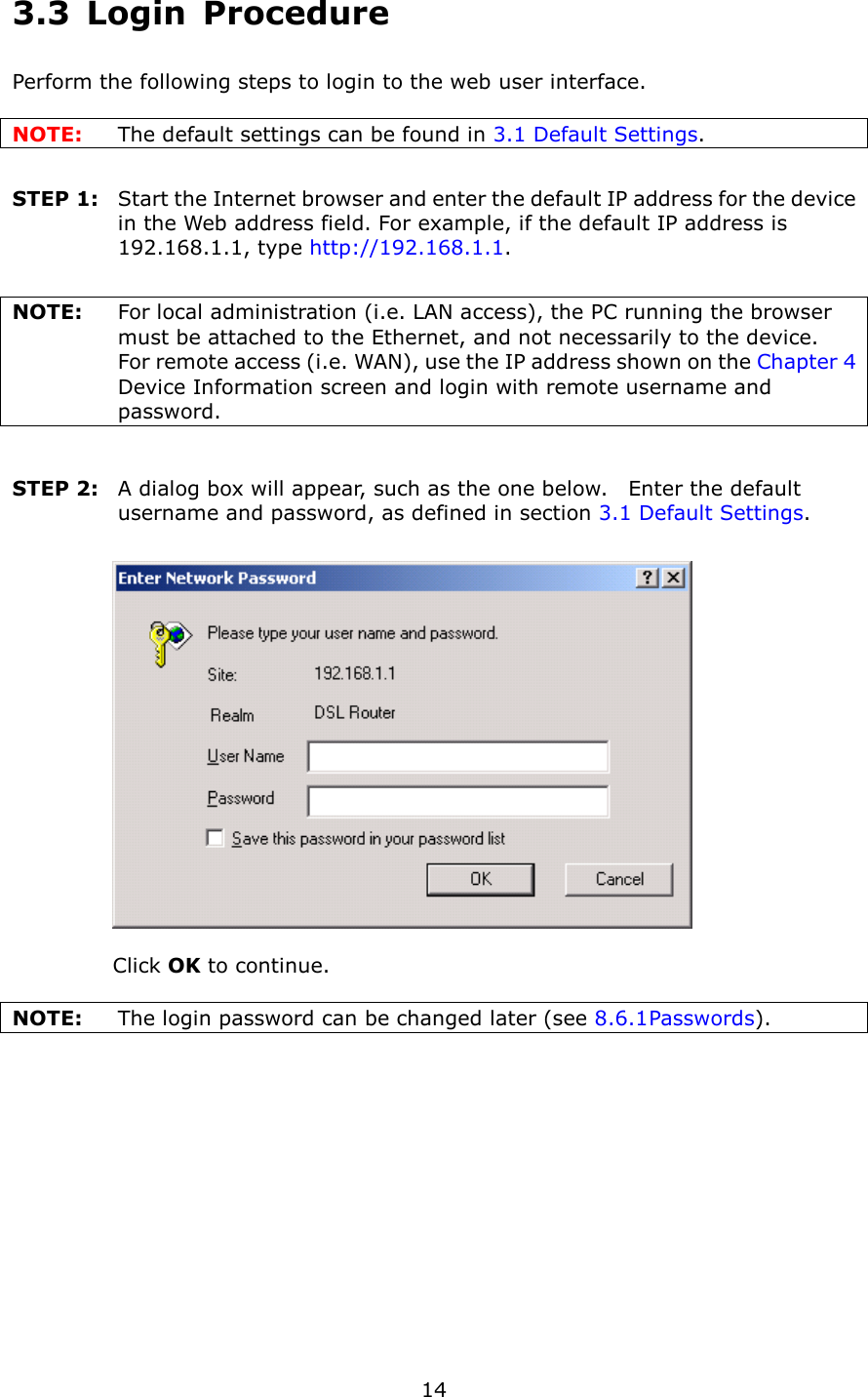   14 3.3  Login  Procedure Perform the following steps to login to the web user interface.      NOTE:  The default settings can be found in 3.1 Default Settings.        STEP 1:   Start the Internet browser and enter the default IP address for the device in the Web address field. For example, if the default IP address is 192.168.1.1, type http://192.168.1.1.  NOTE:  For local administration (i.e. LAN access), the PC running the browser must be attached to the Ethernet, and not necessarily to the device.     For remote access (i.e. WAN), use the IP address shown on the Chapter 4 Device Information screen and login with remote username and password.  STEP 2:   A dialog box will appear, such as the one below.    Enter the default username and password, as defined in section 3.1 Default Settings.       Click OK to continue.  NOTE:    The login password can be changed later (see 8.6.1 Passwords). 
