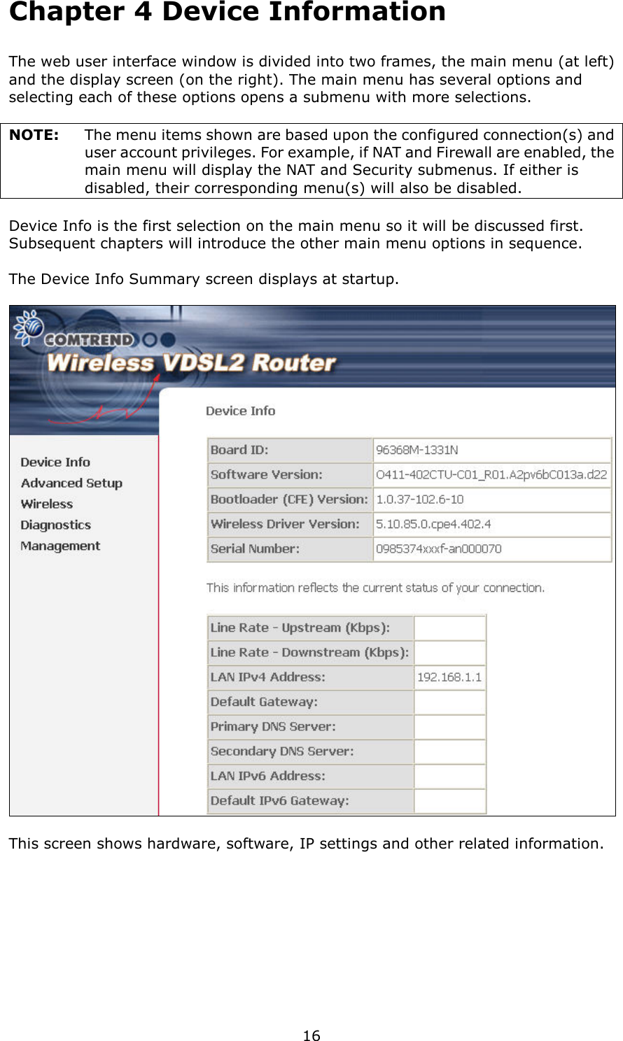   16 Chapter 4 Device Information The web user interface window is divided into two frames, the main menu (at left) and the display screen (on the right). The main menu has several options and selecting each of these options opens a submenu with more selections.  NOTE:    The menu items shown are based upon the configured connection(s) and user account privileges. For example, if NAT and Firewall are enabled, the main menu will display the NAT and Security submenus. If either is disabled, their corresponding menu(s) will also be disabled.  Device Info is the first selection on the main menu so it will be discussed first.   Subsequent chapters will introduce the other main menu options in sequence.  The Device Info Summary screen displays at startup.    This screen shows hardware, software, IP settings and other related information. 