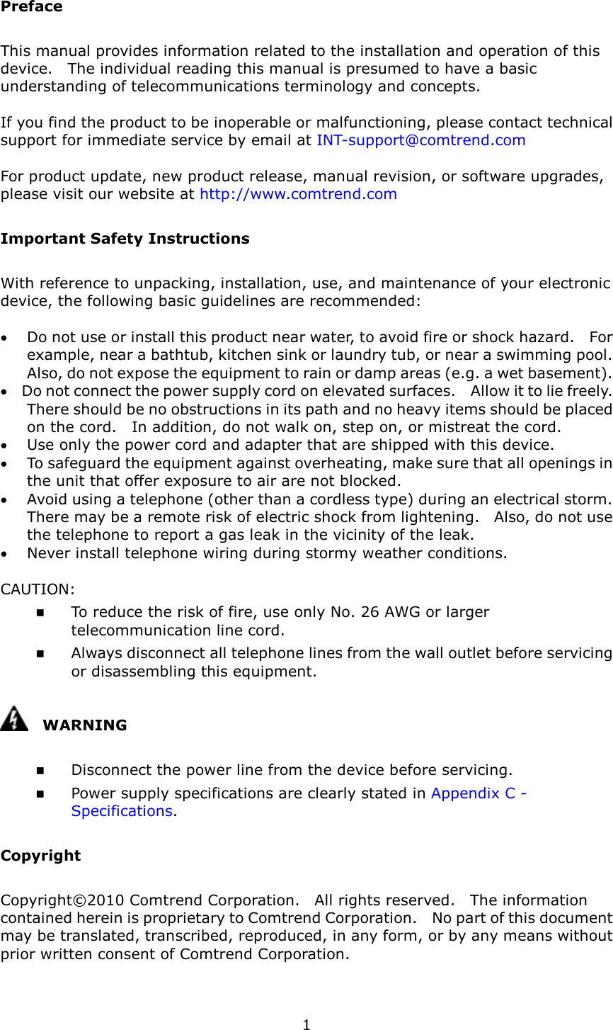   1 Preface This manual provides information related to the installation and operation of this device.    The individual reading this manual is presumed to have a basic understanding of telecommunications terminology and concepts.      If you find the product to be inoperable or malfunctioning, please contact technical support for immediate service by email at INT-support@comtrend.com  For product update, new product release, manual revision, or software upgrades, please visit our website at http://www.comtrend.com Important Safety Instructions With reference to unpacking, installation, use, and maintenance of your electronic device, the following basic guidelines are recommended:  •  Do not use or install this product near water, to avoid fire or shock hazard.    For example, near a bathtub, kitchen sink or laundry tub, or near a swimming pool.   Also, do not expose the equipment to rain or damp areas (e.g. a wet basement). •  Do not connect the power supply cord on elevated surfaces.    Allow it to lie freely.   There should be no obstructions in its path and no heavy items should be placed on the cord.    In addition, do not walk on, step on, or mistreat the cord. •  Use only the power cord and adapter that are shipped with this device. •  To safeguard the equipment against overheating, make sure that all openings in the unit that offer exposure to air are not blocked. •  Avoid using a telephone (other than a cordless type) during an electrical storm.   There may be a remote risk of electric shock from lightening.    Also, do not use the telephone to report a gas leak in the vicinity of the leak. •  Never install telephone wiring during stormy weather conditions.  CAUTION:  To reduce the risk of fire, use only No. 26 AWG or larger telecommunication line cord.  Always disconnect all telephone lines from the wall outlet before servicing or disassembling this equipment.     WARNING  Disconnect the power line from the device before servicing.    Power supply specifications are clearly stated in Appendix C - Specifications.   Copyright Copyright©2010 Comtrend Corporation.    All rights reserved.    The information contained herein is proprietary to Comtrend Corporation.    No part of this document may be translated, transcribed, reproduced, in any form, or by any means without prior written consent of Comtrend Corporation.  