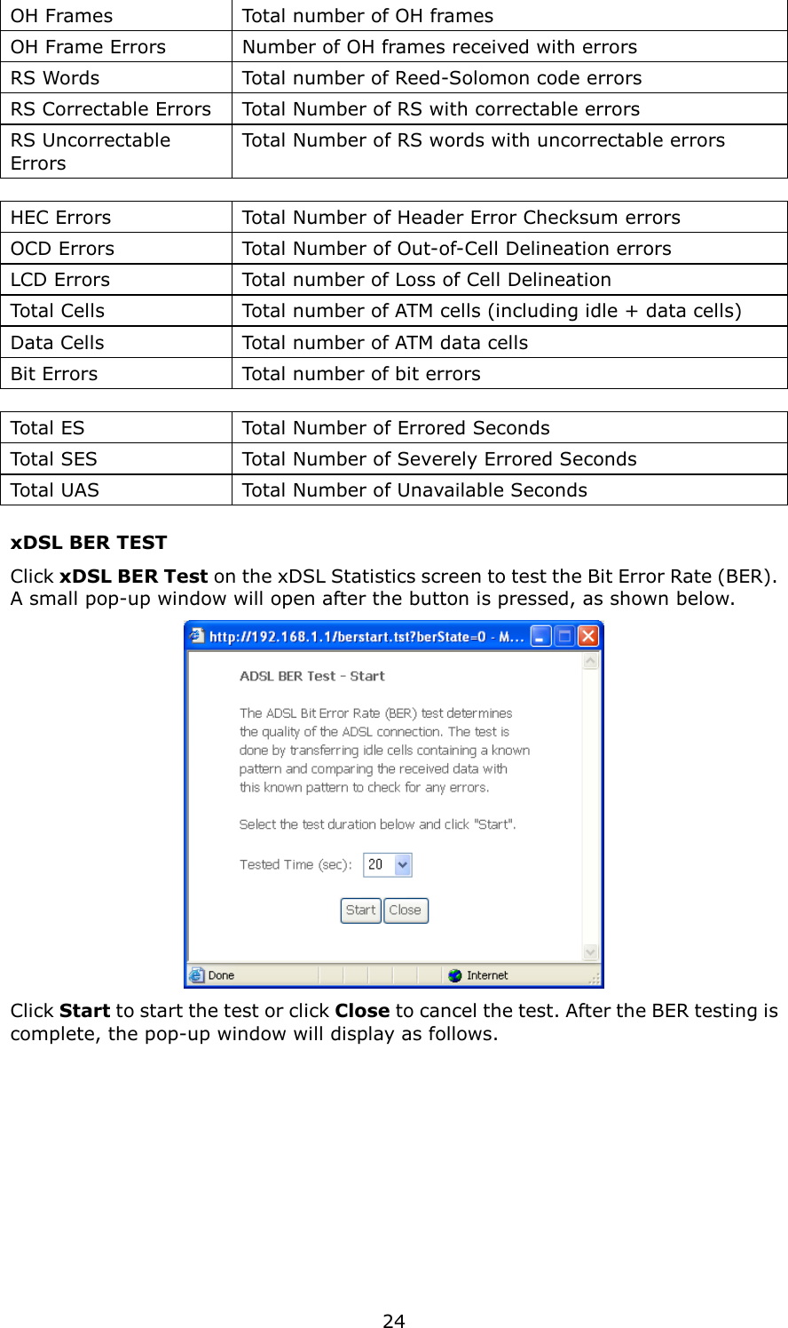   24 OH Frames  Total number of OH frames OH Frame Errors  Number of OH frames received with errors RS Words  Total number of Reed-Solomon code errors RS Correctable Errors  Total Number of RS with correctable errors RS Uncorrectable Errors   Total Number of RS words with uncorrectable errors  HEC Errors  Total Number of Header Error Checksum errors OCD Errors  Total Number of Out-of-Cell Delineation errors LCD Errors  Total number of Loss of Cell Delineation Total Cells  Total number of ATM cells (including idle + data cells) Data Cells  Total number of ATM data cells Bit Errors  Total number of bit errors  Total ES  Total Number of Errored Seconds Total SES  Total Number of Severely Errored Seconds   Total UAS  Total Number of Unavailable Seconds xDSL BER TEST Click xDSL BER Test on the xDSL Statistics screen to test the Bit Error Rate (BER). A small pop-up window will open after the button is pressed, as shown below.  Click Start to start the test or click Close to cancel the test. After the BER testing is complete, the pop-up window will display as follows.   