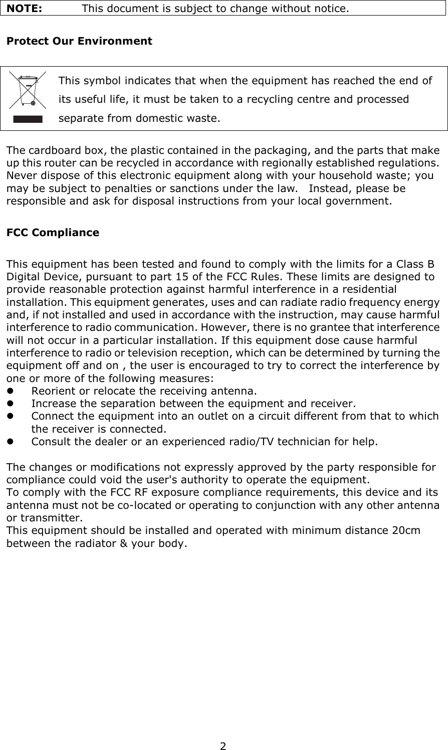   2 NOTE:    This document is subject to change without notice. Protect Our Environment This symbol indicates that when the equipment has reached the end of   its useful life, it must be taken to a recycling centre and processed   separate from domestic waste.  The cardboard box, the plastic contained in the packaging, and the parts that make up this router can be recycled in accordance with regionally established regulations.   Never dispose of this electronic equipment along with your household waste; you may be subject to penalties or sanctions under the law.    Instead, please be responsible and ask for disposal instructions from your local government. FCC Compliance This equipment has been tested and found to comply with the limits for a Class B Digital Device, pursuant to part 15 of the FCC Rules. These limits are designed to provide reasonable protection against harmful interference in a residential installation. This equipment generates, uses and can radiate radio frequency energy and, if not installed and used in accordance with the instruction, may cause harmful interference to radio communication. However, there is no grantee that interference will not occur in a particular installation. If this equipment dose cause harmful interference to radio or television reception, which can be determined by turning the equipment off and on , the user is encouraged to try to correct the interference by one or more of the following measures:  Reorient or relocate the receiving antenna.  Increase the separation between the equipment and receiver.  Connect the equipment into an outlet on a circuit different from that to which the receiver is connected.  Consult the dealer or an experienced radio/TV technician for help.  The changes or modifications not expressly approved by the party responsible for compliance could void the user&apos;s authority to operate the equipment. To comply with the FCC RF exposure compliance requirements, this device and its antenna must not be co-located or operating to conjunction with any other antenna or transmitter. This equipment should be installed and operated with minimum distance 20cm between the radiator &amp; your body.  