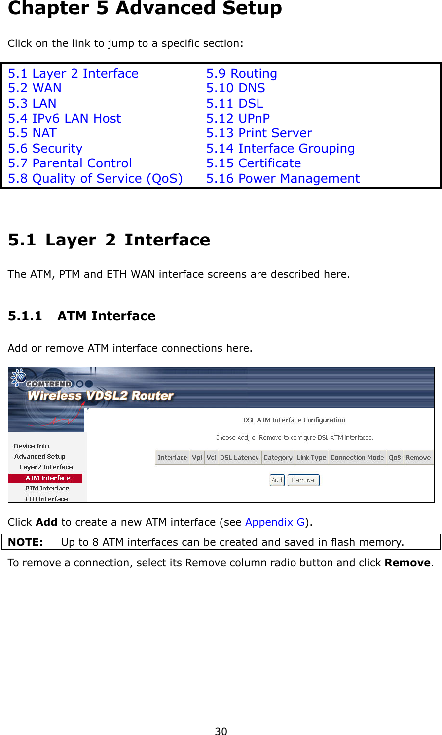   30 Chapter 5 Advanced Setup   Click on the link to jump to a specific section:  5.1 Layer 2 Interface      5.9 Routing 5.2 WAN            5.10 DNS 5.3 LAN             5.11 DSL 5.4 IPv6 LAN Host        5.12 UPnP 5.5 NAT             5.13 Print Server 5.6 Security          5.14 Interface Grouping 5.7 Parental Control      5.15 Certificate 5.8 Quality of Service (QoS) 5.16 Power Management  5.1  Layer  2  Interface The ATM, PTM and ETH WAN interface screens are described here. 5.1.1  ATM Interface Add or remove ATM interface connections here.      Click Add to create a new ATM interface (see Appendix G). NOTE:  Up to 8 ATM interfaces can be created and saved in flash memory. To remove a connection, select its Remove column radio button and click Remove. 