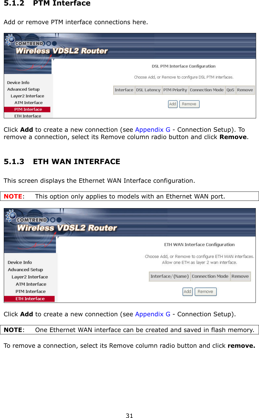   31 5.1.2  PTM Interface Add or remove PTM interface connections here.        Click Add to create a new connection (see Appendix G - Connection Setup). To remove a connection, select its Remove column radio button and click Remove. 5.1.3  ETH WAN INTERFACE This screen displays the Ethernet WAN Interface configuration.    NOTE:  This option only applies to models with an Ethernet WAN port.    Click Add to create a new connection (see Appendix G - Connection Setup).  NOTE:  One Ethernet WAN interface can be created and saved in flash memory.      To remove a connection, select its Remove column radio button and click remove. 