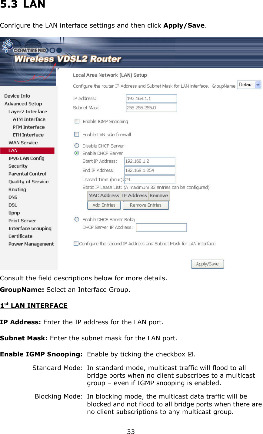   33 5.3  LAN Configure the LAN interface settings and then click Apply/Save.   Consult the field descriptions below for more details. GroupName: Select an Interface Group. 1st LAN INTERFACE IP Address: Enter the IP address for the LAN port. Subnet Mask: Enter the subnet mask for the LAN port. Enable IGMP Snooping:   Enable by ticking the checkbox .    Standard Mode:   In standard mode, multicast traffic will flood to all       bridge ports when no client subscribes to a multicast       group – even if IGMP snooping is enabled.     Blocking Mode:   In blocking mode, the multicast data traffic will be       blocked and not flood to all bridge ports when there are     no client subscriptions to any multicast group. 