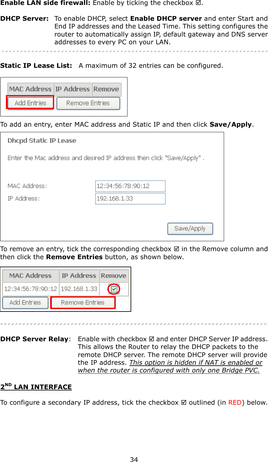   34 Enable LAN side firewall: Enable by ticking the checkbox .  DHCP Server:   To enable DHCP, select Enable DHCP server and enter Start and End IP addresses and the Leased Time. This setting configures the router to automatically assign IP, default gateway and DNS server addresses to every PC on your LAN.   Static IP Lease List:    A maximum of 32 entries can be configured.   To add an entry, enter MAC address and Static IP and then click Save/Apply.  To remove an entry, tick the corresponding checkbox  in the Remove column and then click the Remove Entries button, as shown below.    DHCP Server Relay:    Enable with checkbox  and enter DHCP Server IP address.     This allows the Router to relay the DHCP packets to the   remote DHCP server. The remote DHCP server will provide   the IP address. This option is hidden if NAT is enabled or  when the router is configured with only one Bridge PVC. 2ND LAN INTERFACE  To configure a secondary IP address, tick the checkbox  outlined (in RED) below.  