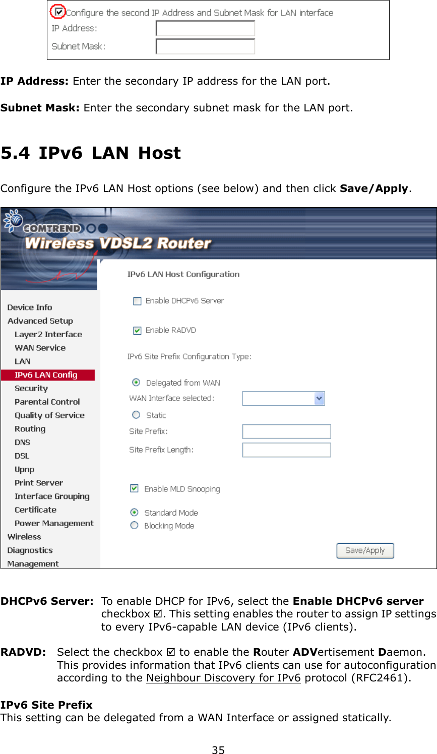   35  IP Address: Enter the secondary IP address for the LAN port. Subnet Mask: Enter the secondary subnet mask for the LAN port. 5.4  IPv6  LAN  Host Configure the IPv6 LAN Host options (see below) and then click Save/Apply.     DHCPv6 Server:   To enable DHCP for IPv6, select the Enable DHCPv6 server checkbox . This setting enables the router to assign IP settings to every IPv6-capable LAN device (IPv6 clients).  RADVD:  Select the checkbox  to enable the Router ADVertisement Daemon. This provides information that IPv6 clients can use for autoconfiguration according to the Neighbour Discovery for IPv6 protocol (RFC2461). IPv6 Site Prefix   This setting can be delegated from a WAN Interface or assigned statically. 