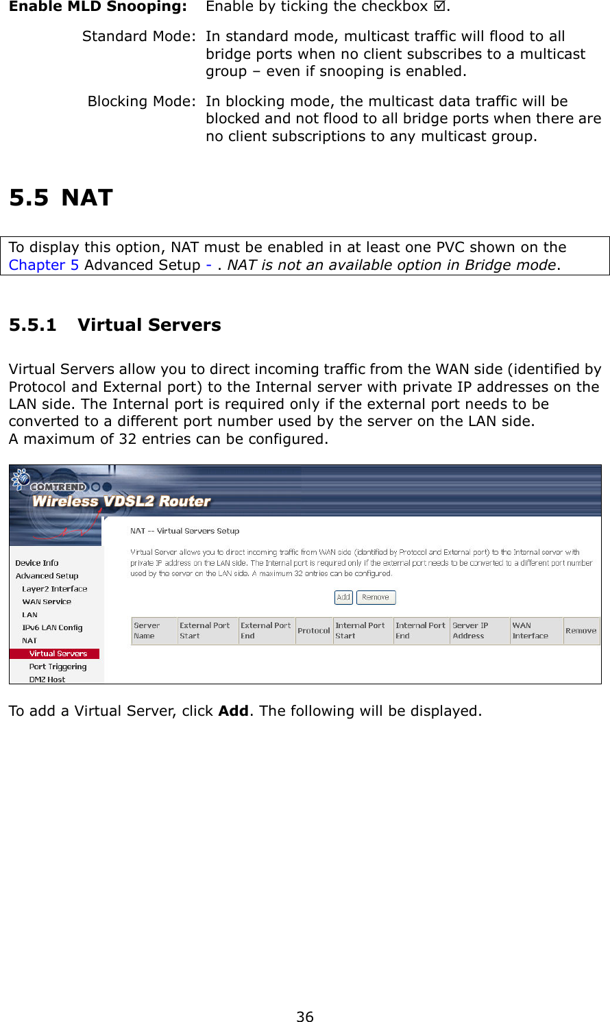   36 Enable MLD Snooping:     Enable by ticking the checkbox .    Standard Mode:   In standard mode, multicast traffic will flood to all       bridge ports when no client subscribes to a multicast       group – even if snooping is enabled.     Blocking Mode:   In blocking mode, the multicast data traffic will be       blocked and not flood to all bridge ports when there are     no client subscriptions to any multicast group. 5.5  NAT To display this option, NAT must be enabled in at least one PVC shown on the Chapter 5 Advanced Setup - . NAT is not an available option in Bridge mode. 5.5.1  Virtual Servers Virtual Servers allow you to direct incoming traffic from the WAN side (identified by Protocol and External port) to the Internal server with private IP addresses on the LAN side. The Internal port is required only if the external port needs to be converted to a different port number used by the server on the LAN side.   A maximum of 32 entries can be configured.    To add a Virtual Server, click Add. The following will be displayed.  