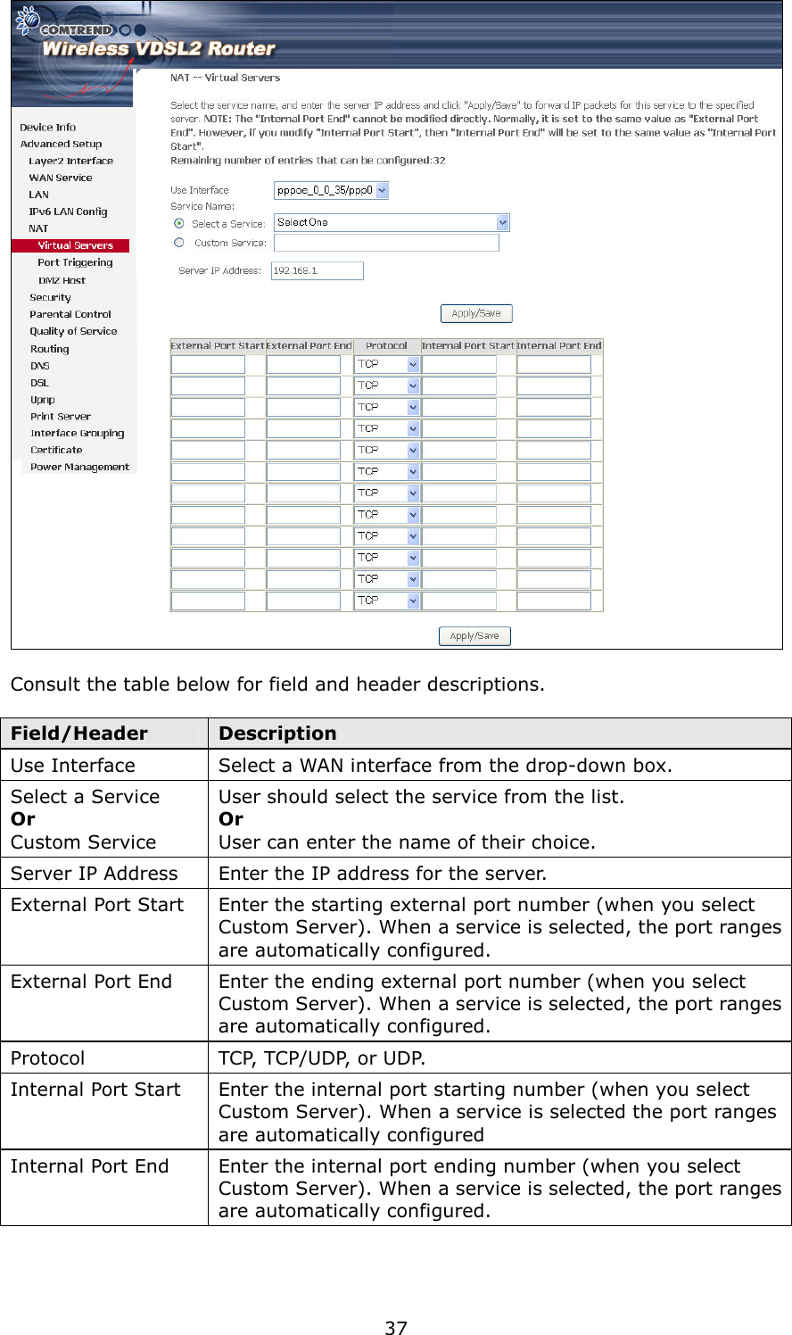   37   Consult the table below for field and header descriptions.  Field/Header  Description Use Interface  Select a WAN interface from the drop-down box. Select a Service Or   Custom Service User should select the service from the list. Or User can enter the name of their choice. Server IP Address  Enter the IP address for the server. External Port Start  Enter the starting external port number (when you select Custom Server). When a service is selected, the port ranges are automatically configured. External Port End  Enter the ending external port number (when you select Custom Server). When a service is selected, the port ranges are automatically configured. Protocol  TCP, TCP/UDP, or UDP. Internal Port Start  Enter the internal port starting number (when you select Custom Server). When a service is selected the port ranges are automatically configured Internal Port End  Enter the internal port ending number (when you select Custom Server). When a service is selected, the port ranges are automatically configured. 