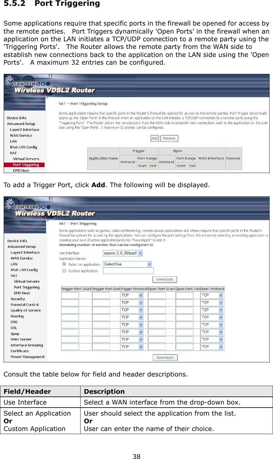  38 5.5.2  Port Triggering Some applications require that specific ports in the firewall be opened for access by the remote parties.    Port Triggers dynamically &apos;Open Ports&apos; in the firewall when an application on the LAN initiates a TCP/UDP connection to a remote party using the &apos;Triggering Ports&apos;.    The Router allows the remote party from the WAN side to establish new connections back to the application on the LAN side using the &apos;Open Ports&apos;.    A maximum 32 entries can be configured.    To add a Trigger Port, click Add. The following will be displayed.    Consult the table below for field and header descriptions.  Field/Header  Description Use Interface  Select a WAN interface from the drop-down box. Select an Application Or   Custom Application User should select the application from the list. Or   User can enter the name of their choice. 
