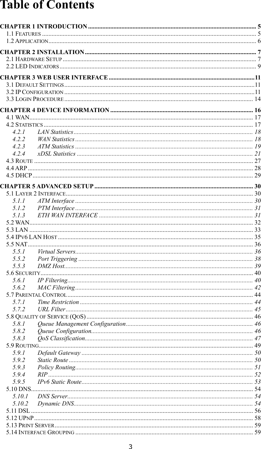   3 Table of Contents  CHAPTER 1 INTRODUCTION .......................................................................................................... 5 1.1 FEATURES....................................................................................................................................... 5 1.2 APPLICATION................................................................................................................................... 6 CHAPTER 2 INSTALLATION ............................................................................................................ 7 2.1 HARDWARE SETUP.......................................................................................................................... 7 2.2 LED INDICATORS............................................................................................................................ 9 CHAPTER 3 WEB USER INTERFACE ............................................................................................11 3.1 DEFAULT SETTINGS........................................................................................................................11 3.2 IP CONFIGURATION........................................................................................................................11 3.3 LOGIN PROCEDURE....................................................................................................................... 14 CHAPTER 4 DEVICE INFORMATION .......................................................................................... 16 4.1 WAN............................................................................................................................................. 17 4.2 STATISTICS.................................................................................................................................... 17 4.2.1 LAN Statistics................................................................................................................. 18 4.2.2 WAN Statistics ................................................................................................................ 18 4.2.3 ATM Statistics ................................................................................................................ 19 4.2.4 xDSL Statistics ............................................................................................................... 21 4.3 ROUTE.......................................................................................................................................... 27 4.4 ARP .............................................................................................................................................. 28 4.5 DHCP........................................................................................................................................... 29 CHAPTER 5 ADVANCED SETUP .................................................................................................... 30 5.1 LAYER 2 INTERFACE...................................................................................................................... 30 5.1.1 ATM Interface ................................................................................................................ 30 5.1.2 PTM Interface ................................................................................................................ 31 5.1.3 ETH WAN INTERFACE ................................................................................................. 31 5.2 WAN............................................................................................................................................. 32 5.3 LAN ............................................................................................................................................. 33 5.4 IPV6 LAN HOST........................................................................................................................... 35 5.5 NAT.............................................................................................................................................. 36 5.5.1 Virtual Servers................................................................................................................ 36 5.5.2 Port Triggering .............................................................................................................. 38 5.5.3 DMZ Host....................................................................................................................... 39 5.6 SECURITY...................................................................................................................................... 40 5.6.1 IP Filtering..................................................................................................................... 40 5.6.2 MAC Filtering................................................................................................................ 42 5.7 PARENTAL CONTROL..................................................................................................................... 44 5.7.1 Time Restriction ............................................................................................................. 44 5.7.2 URL Filter...................................................................................................................... 45 5.8 QUALITY OF SERVICE (QOS) ......................................................................................................... 46 5.8.1 Queue Management Configuration................................................................................ 46 5.8.2 Queue Configuration...................................................................................................... 46 5.8.3 QoS Classification.......................................................................................................... 47 5.9 ROUTING....................................................................................................................................... 49 5.9.1 Default Gateway ............................................................................................................ 50 5.9.2 Static Route .................................................................................................................... 50 5.9.3 Policy Routing................................................................................................................ 51 5.9.4 RIP ................................................................................................................................. 52 5.9.5 IPv6 Static Route............................................................................................................ 53 5.10 DNS............................................................................................................................................ 54 5.10.1 DNS Server..................................................................................................................... 54 5.10.2 Dynamic DNS................................................................................................................. 54 5.11 DSL ............................................................................................................................................ 56 5.12 UPNP.......................................................................................................................................... 58 5.13 PRINT SERVER............................................................................................................................. 59 5.14 INTERFACE GROUPING................................................................................................................ 59 