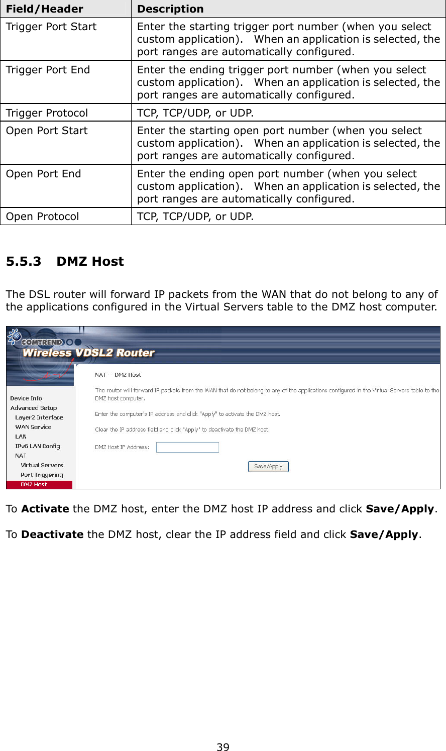   39 Field/Header  Description Trigger Port Start  Enter the starting trigger port number (when you select custom application).    When an application is selected, the port ranges are automatically configured. Trigger Port End  Enter the ending trigger port number (when you select custom application).    When an application is selected, the port ranges are automatically configured. Trigger Protocol  TCP, TCP/UDP, or UDP. Open Port Start  Enter the starting open port number (when you select custom application).    When an application is selected, the port ranges are automatically configured. Open Port End  Enter the ending open port number (when you select custom application).    When an application is selected, the port ranges are automatically configured. Open Protocol  TCP, TCP/UDP, or UDP. 5.5.3  DMZ Host The DSL router will forward IP packets from the WAN that do not belong to any of the applications configured in the Virtual Servers table to the DMZ host computer.    To Activate the DMZ host, enter the DMZ host IP address and click Save/Apply.  To Deactivate the DMZ host, clear the IP address field and click Save/Apply. 