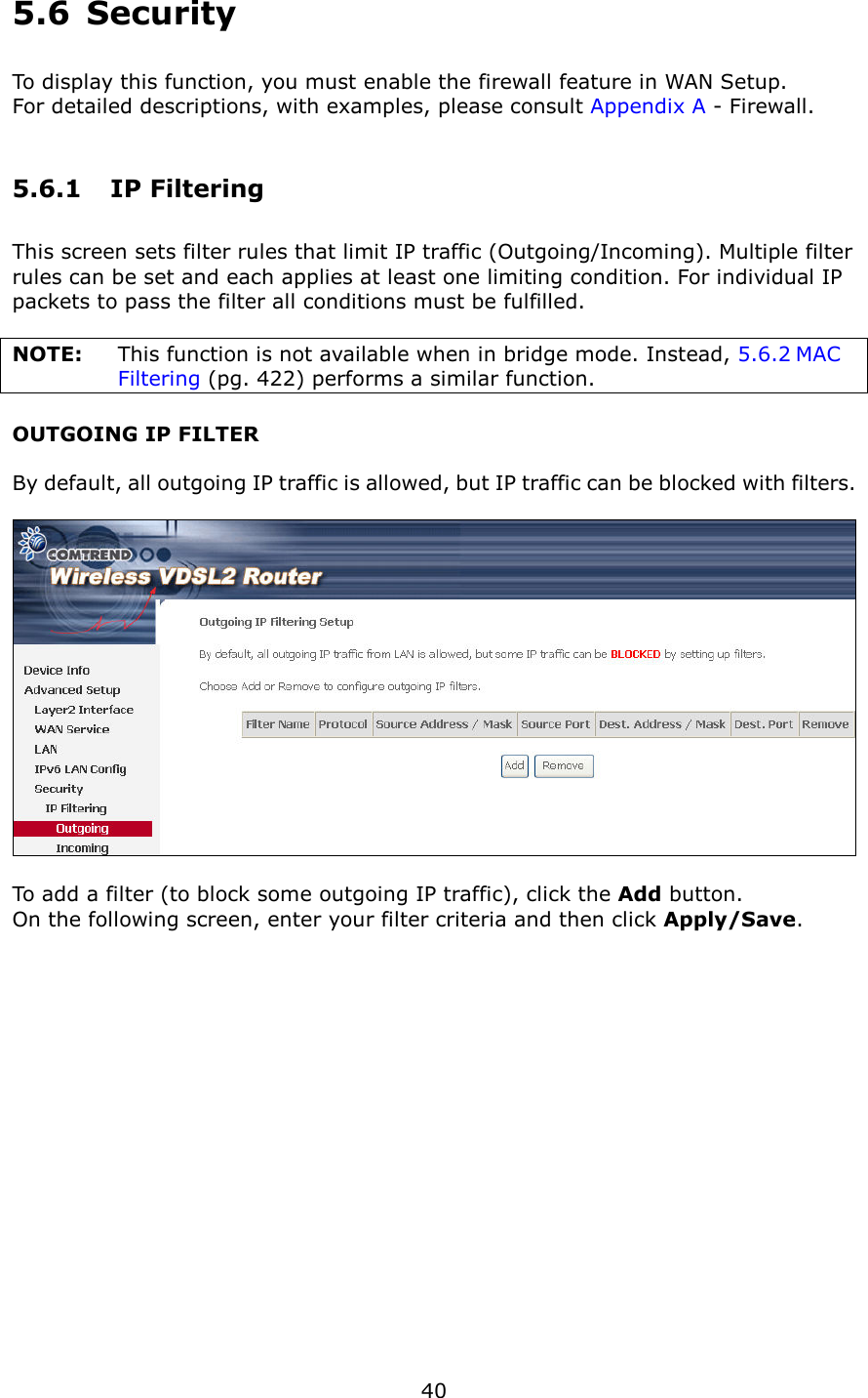   40 5.6  Security To display this function, you must enable the firewall feature in WAN Setup.     For detailed descriptions, with examples, please consult Appendix A - Firewall. 5.6.1  IP Filtering This screen sets filter rules that limit IP traffic (Outgoing/Incoming). Multiple filter rules can be set and each applies at least one limiting condition. For individual IP packets to pass the filter all conditions must be fulfilled.  NOTE:  This function is not available when in bridge mode. Instead, 5.6.2 MAC Filtering (pg. 422) performs a similar function. OUTGOING IP FILTER  By default, all outgoing IP traffic is allowed, but IP traffic can be blocked with filters.    To add a filter (to block some outgoing IP traffic), click the Add button. On the following screen, enter your filter criteria and then click Apply/Save.  