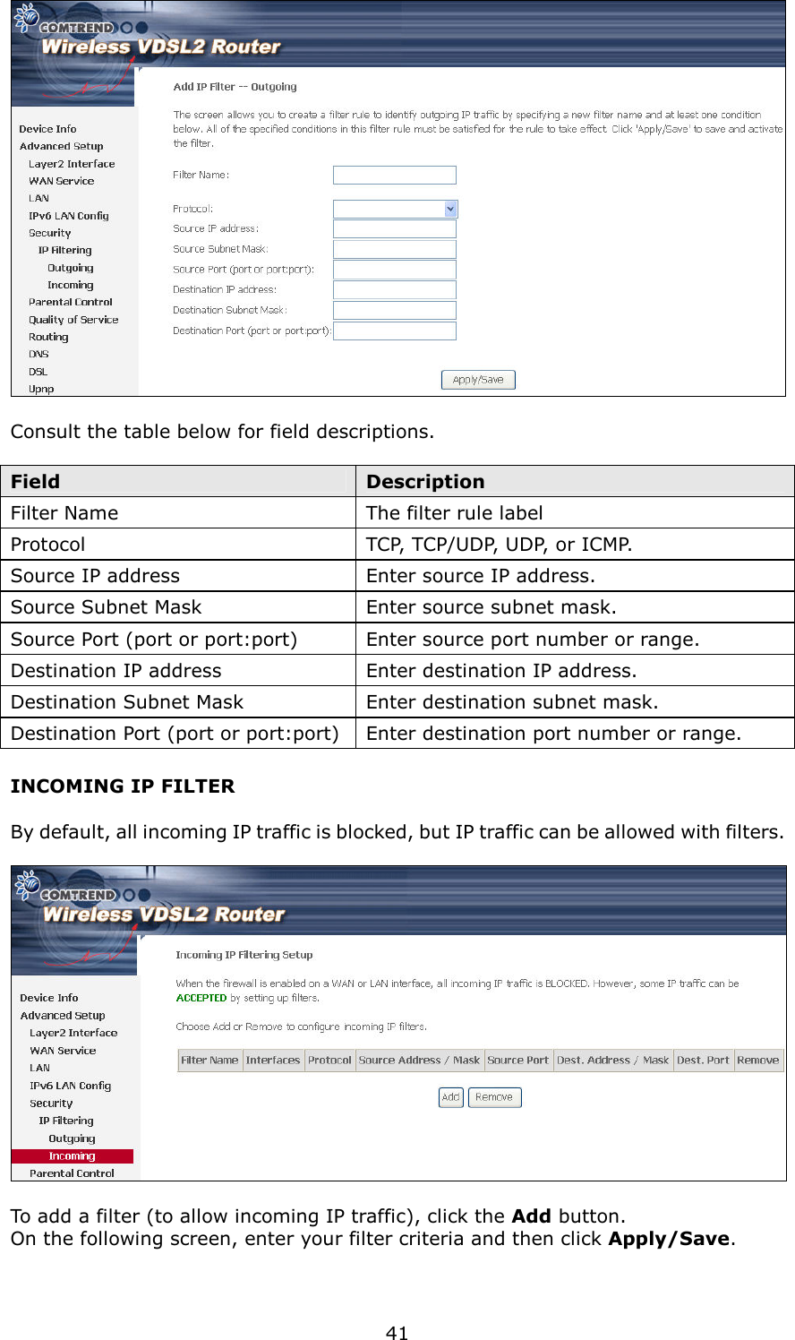   41   Consult the table below for field descriptions.  Field  Description Filter Name  The filter rule label Protocol  TCP, TCP/UDP, UDP, or ICMP. Source IP address  Enter source IP address. Source Subnet Mask  Enter source subnet mask. Source Port (port or port:port)  Enter source port number or range. Destination IP address  Enter destination IP address. Destination Subnet Mask  Enter destination subnet mask. Destination Port (port or port:port) Enter destination port number or range. INCOMING IP FILTER  By default, all incoming IP traffic is blocked, but IP traffic can be allowed with filters.    To add a filter (to allow incoming IP traffic), click the Add button.   On the following screen, enter your filter criteria and then click Apply/Save.  