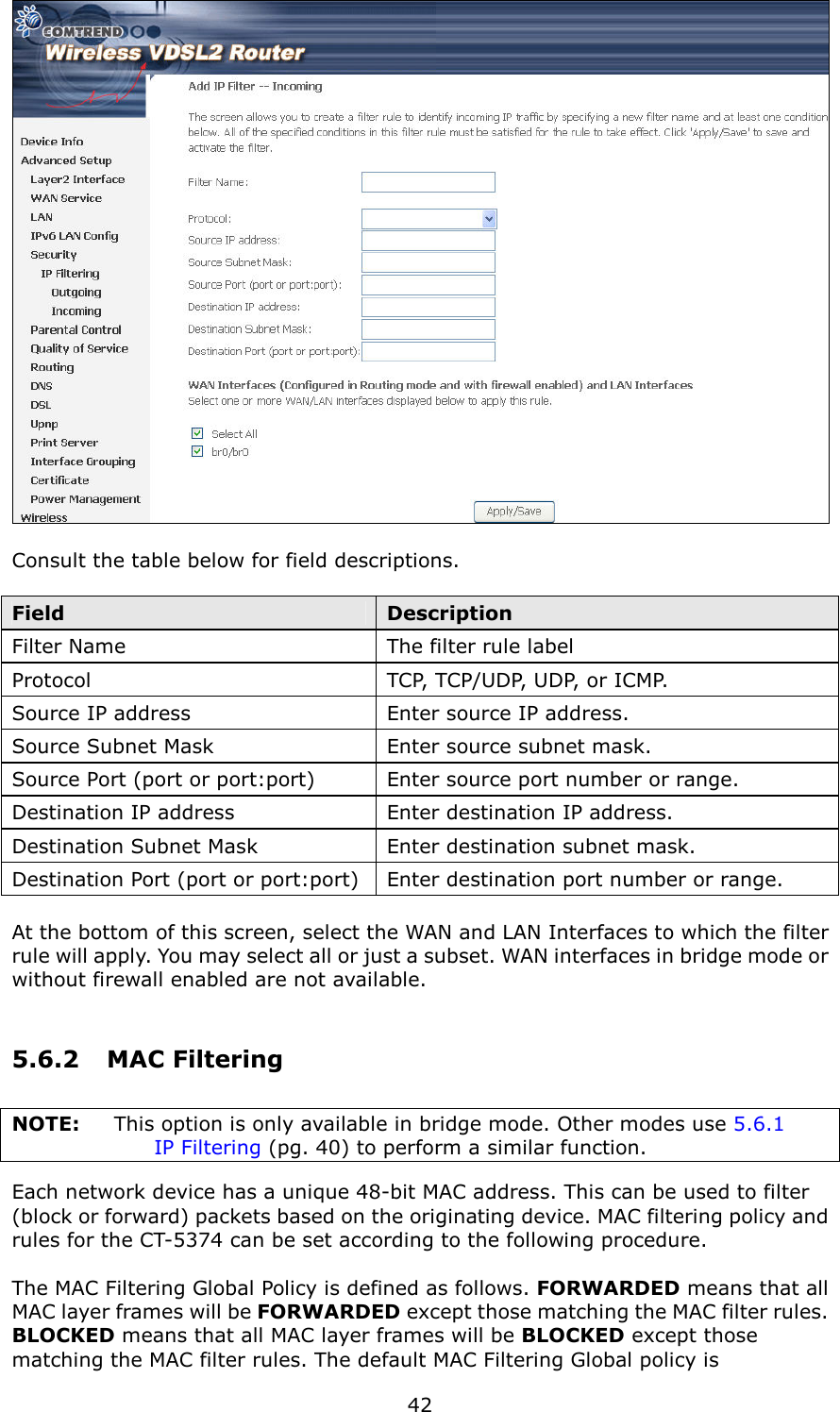   42   Consult the table below for field descriptions.  Field  Description Filter Name  The filter rule label Protocol  TCP, TCP/UDP, UDP, or ICMP. Source IP address  Enter source IP address. Source Subnet Mask  Enter source subnet mask. Source Port (port or port:port)  Enter source port number or range. Destination IP address  Enter destination IP address. Destination Subnet Mask  Enter destination subnet mask. Destination Port (port or port:port) Enter destination port number or range.  At the bottom of this screen, select the WAN and LAN Interfaces to which the filter rule will apply. You may select all or just a subset. WAN interfaces in bridge mode or without firewall enabled are not available. 5.6.2  MAC Filtering NOTE:  This option is only available in bridge mode. Other modes use 5.6.1  IP Filtering (pg. 40) to perform a similar function. Each network device has a unique 48-bit MAC address. This can be used to filter (block or forward) packets based on the originating device. MAC filtering policy and rules for the CT-5374 can be set according to the following procedure.    The MAC Filtering Global Policy is defined as follows. FORWARDED means that all MAC layer frames will be FORWARDED except those matching the MAC filter rules.   BLOCKED means that all MAC layer frames will be BLOCKED except those matching the MAC filter rules. The default MAC Filtering Global policy is 