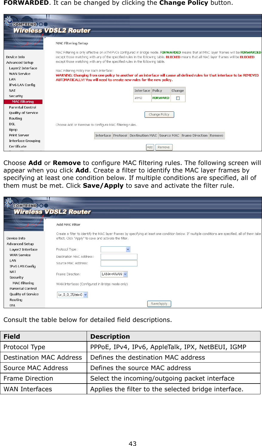   43 FORWARDED. It can be changed by clicking the Change Policy button.    Choose Add or Remove to configure MAC filtering rules. The following screen will appear when you click Add. Create a filter to identify the MAC layer frames by specifying at least one condition below. If multiple conditions are specified, all of them must be met. Click Save/Apply to save and activate the filter rule.    Consult the table below for detailed field descriptions.  Field  Description Protocol Type  PPPoE, IPv4, IPv6, AppleTalk, IPX, NetBEUI, IGMP Destination MAC Address Defines the destination MAC address Source MAC Address  Defines the source MAC address Frame Direction  Select the incoming/outgoing packet interface WAN Interfaces  Applies the filter to the selected bridge interface. 