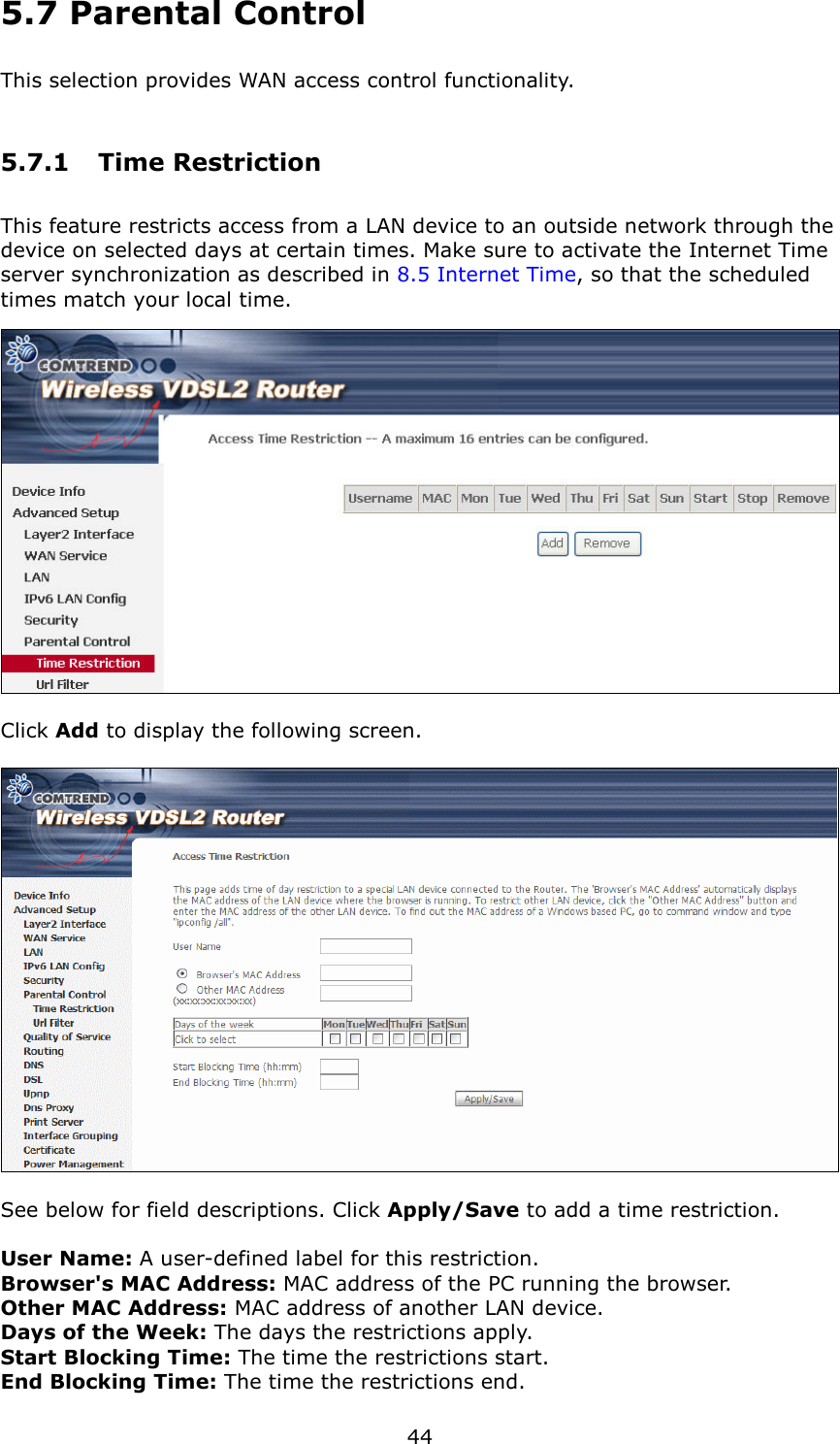   44 5.7 Parental Control This selection provides WAN access control functionality. 5.7.1  Time Restriction This feature restricts access from a LAN device to an outside network through the device on selected days at certain times. Make sure to activate the Internet Time server synchronization as described in 8.5 Internet Time, so that the scheduled times match your local time.   Click Add to display the following screen.    See below for field descriptions. Click Apply/Save to add a time restriction.  User Name: A user-defined label for this restriction. Browser&apos;s MAC Address: MAC address of the PC running the browser. Other MAC Address: MAC address of another LAN device.   Days of the Week: The days the restrictions apply. Start Blocking Time: The time the restrictions start. End Blocking Time: The time the restrictions end. 