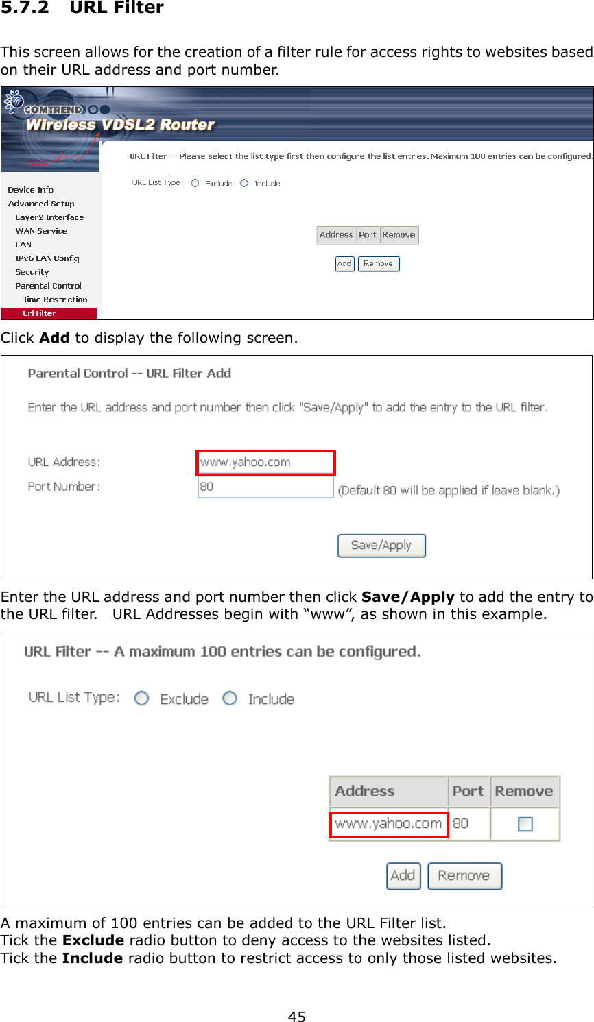   45 5.7.2  URL Filter This screen allows for the creation of a filter rule for access rights to websites based on their URL address and port number.  Click Add to display the following screen.  Enter the URL address and port number then click Save/Apply to add the entry to the URL filter.    URL Addresses begin with “www”, as shown in this example.    A maximum of 100 entries can be added to the URL Filter list.   Tick the Exclude radio button to deny access to the websites listed. Tick the Include radio button to restrict access to only those listed websites. 