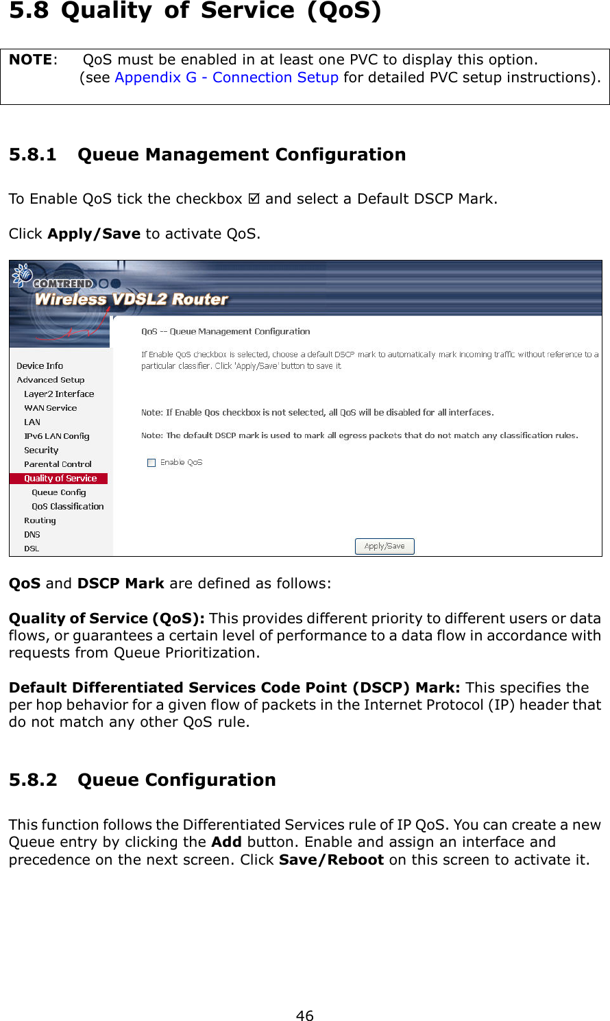   46 5.8  Quality  of  Service  (QoS) NOTE:  QoS must be enabled in at least one PVC to display this option.   (see Appendix G - Connection Setup for detailed PVC setup instructions).   5.8.1  Queue Management Configuration To Enable QoS tick the checkbox  and select a Default DSCP Mark.    Click Apply/Save to activate QoS.    QoS and DSCP Mark are defined as follows:  Quality of Service (QoS): This provides different priority to different users or data flows, or guarantees a certain level of performance to a data flow in accordance with requests from Queue Prioritization.  Default Differentiated Services Code Point (DSCP) Mark: This specifies the per hop behavior for a given flow of packets in the Internet Protocol (IP) header that do not match any other QoS rule. 5.8.2  Queue Configuration This function follows the Differentiated Services rule of IP QoS. You can create a new Queue entry by clicking the Add button. Enable and assign an interface and precedence on the next screen. Click Save/Reboot on this screen to activate it.  
