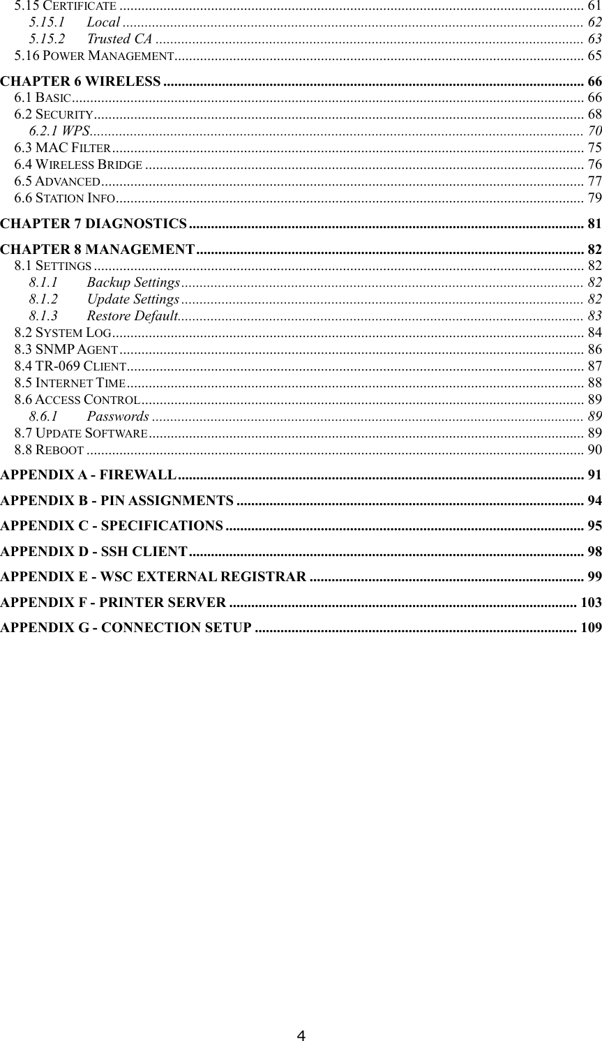   4 5.15 CERTIFICATE............................................................................................................................... 61 5.15.1 Local .............................................................................................................................. 62 5.15.2 Trusted CA ..................................................................................................................... 63 5.16 POWER MANAGEMENT................................................................................................................ 65 CHAPTER 6 WIRELESS ................................................................................................................... 66 6.1 BASIC............................................................................................................................................ 66 6.2 SECURITY...................................................................................................................................... 68 6.2.1 WPS....................................................................................................................................... 70 6.3 MAC FILTER................................................................................................................................. 75 6.4 WIRELESS BRIDGE........................................................................................................................ 76 6.5 ADVANCED.................................................................................................................................... 77 6.6 STATION INFO................................................................................................................................ 79 CHAPTER 7 DIAGNOSTICS ............................................................................................................ 81 CHAPTER 8 MANAGEMENT.......................................................................................................... 82 8.1 SETTINGS...................................................................................................................................... 82 8.1.1 Backup Settings.............................................................................................................. 82 8.1.2 Update Settings .............................................................................................................. 82 8.1.3 Restore Default............................................................................................................... 83 8.2 SYSTEM LOG................................................................................................................................. 84 8.3 SNMP AGENT............................................................................................................................... 86 8.4 TR-069 CLIENT............................................................................................................................. 87 8.5 INTERNET TIME............................................................................................................................. 88 8.6 ACCESS CONTROL......................................................................................................................... 89 8.6.1 Passwords ...................................................................................................................... 89 8.7 UPDATE SOFTWARE....................................................................................................................... 89 8.8 REBOOT........................................................................................................................................ 90 APPENDIX A - FIREWALL............................................................................................................... 91 APPENDIX B - PIN ASSIGNMENTS ............................................................................................... 94 APPENDIX C - SPECIFICATIONS .................................................................................................. 95 APPENDIX D - SSH CLIENT............................................................................................................ 98 APPENDIX E - WSC EXTERNAL REGISTRAR ........................................................................... 99 APPENDIX F - PRINTER SERVER ............................................................................................... 103 APPENDIX G - CONNECTION SETUP ........................................................................................ 109  